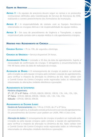 Equipe de Anestesia
Artigo 1 – As equipes de anestesia devem seguir as rotinas e os protocolos
institucionais definidos pela Coordenação do Serviço de Anestesia do HIAE,
realizando o correto preenchimento dos formulários da Instituição.
Artigo 2 - A responsabilidade de contato com as Equipes Anestésicas
relacionadas às cirurgias eletivas é de responsabilidade da equipe médica.
Artigo 3 - Em caso de procedimento de Urgência e Transplante, a equipe
responsável pelo contato com a equipe médica é a do agendamento cirúrgico.
Horário para Agendamento de Cirúrgia
Cirurgia Eletiva – 7h às 19h, de segunda a domingo.
Cirurgia de Urgência – Serviço disponível 24 horas.
Agendamento Prévio – Limitado a 30 dias da data do agendamento. Sujeito a
necessidade de confirmação da cirurgia. É obrigatório o encaminhamento de
FAX 48 horas antes da data de realização da cirurgia.
Alteração de Dados – O remanejamento de cirurgia só poderá ser realizado
pelo cirurgião ou pela equipe cirúrgica após contatar a equipe do agendamento,
para verificar o impacto da alteração na dinâmica do dia. Após validar com
o Comitê Gestor do Centro Cirúrgico serão registradas todas as informações
relacionadas às alterações (módulo eletrônico e gravação).
Agendamento de Litotripsia
	 Horários disponíveis:
	 2ª, 3ª, 5ª e 6ª Feira – 07h30, 08h30, 09h30, 10h30, 13h, 14h, 15h, 16h.
	 4ª Feira - 07h30, 08h30, 09h30, 10h30, 12h, 13h, 14h, 15h.
	 Sábado – 07h30, 08h30, 09h30.
Agendamento de Excimer Laser:
	 Horário de funcionamento: das 14h às 21h30, de 2ª a 6ª feira.
	 Em casos de urgência, é realizado contato prévio com o serviço de agendamento.
Os procedimentos do Excimer Laser podem ser LASIK, PRK e Cross-Link.
	 Alteração de dados: O remanejamento de cirurgia só poderá ser realizado pelo
cirurgião ou pela equipe cirúrgica após contatar a equipe do agendamento,
para verificar o impacto da alteração na dinâmica do dia. Após validar com
o Comitê Gestor do Centro Cirúrgico serão registradas todas as informações
relacionadas às alterações (módulo eletrônico e gravação).
 