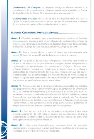 Cancelamento de Cirurgias: As Equipes cirúrgicas devem comunicar o
cancelamento de procedimentos cirúrgicos previamente agendados a Equipe
de Agendamento do Centro Cirúrgico no menor prazo possível.
	 Disponibilidade de Salas: Nos casos de falta de disponibilidade de salas a
Equipe do Agendamento verificará outras opções de horário para realização
do procedimento, após verificação da dinâmica do setor.
Materiais Consignados, Próteses e Sínteses
Artigo 1 - “É vedado ao médico exercer simultaneamente a medicina e a farmácia,
bem como obter vantagem pela comercialização de medicamentos, órteses ou
próteses, cuja compra decorra de influência direta em decorrência da sua atividade
profissional.” (Código de Ética Médica, Capítulo VIII, Artigo 99 do CRM).
Artigo 2 - Para a cirurgia eletiva, o material deverá ser solicitado com pelo
menos 72 horas de antecedência da data prevista para a cirurgia.
Artigo 3 - Os pedidos de materiais consignados solicitados com menos de
24 horas da realização do procedimento cirúrgico podem comprometer a
confirmação do Agendamento do procedimento cirúrgico. Nestes casos
o Centro Cirúrgico entrará em contato com os Fornecedores e verificará a
possibilidade de encaminhamento dos materiais, em casos em que não houver
a possibilidade da disponibilização do material devido ao curto espaço de
tempo, a Equipe será comunicada da impossibilidade do Agendamento do
Procedimento e verificação de outras alternativas.
Artigo 4 - Nos casos em que a compra de materiais consignados seja realizada
pelo próprio cliente, deve-se encaminhar FAX para a Coordenação de Enfermagem
do CC ou Gerente de Planejamento, para autorização e assinatura. Será acrescida
para estes casos uma taxa de Administração variável definida pelo Departamento
Comercial que será cobrada do paciente após a realização do Procedimento
Cirúrgico. Em casos de dúvidas entrar em contato com o Departamento Comercial
– ramal 50459. O não cumprimento deste artigo pode ocasionar problemas em
relação à sistemática de cobrança destes materiais consignados.
Artigo 5 - Em caso de utilização de materiais consignados é necessário
o encaminhamento de FAX para a equipe do agendamento cirúrgico,
especificando-se o fornecedor e a quantidade de material ou envio de e-mail
para agendamentocirurgico@einstein.br.
Artigo 6 - Não serão disponibilizados quaisquer tipos de materiais,
equipamentos, instrumentais e óticas pertencentes ao bloco cirúrgico para a
realização de procedimentos fora da instituição.
 