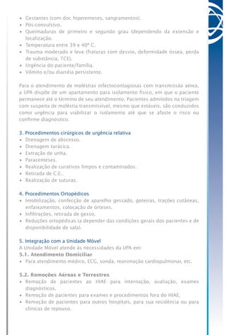 •	 Gestantes (com dor, hiperemeses, sangramentos).
•	 Pós-convulsivo.
•	 Queimaduras de primeiro e segundo grau (dependendo da extensão e
localização.
•	 Temperatura entre 39 e 40º C.
•	 Trauma moderado e leve (fraturas com desvio, deformidade óssea, perda
de substância, TCE).
•	 Urgência do paciente/família.
•	 Vômito e/ou diarréia persistente.
Para o atendimento de moléstias infectocontagiosas com transmissão aérea,
a UPA dispõe de um apartamento para isolamento físico, em que o paciente
permanece até o término de seu atendimento. Pacientes admitidos na triagem
com suspeita de moléstia transmissível, mesmo que estáveis, são conduzidos
como urgência para viabilizar o isolamento até que se afaste o risco ou
confirme diagnóstico.
3. Procedimentos cirúrgicos de urgência relativa
•	 Drenagem de abscesso.
•	 Drenagem torácica.
•	 Extração de unha.
•	 Paracenteses.
•	 Realização de curativos limpos e contaminados.
•	 Retirada de C.E..
•	 Realização de suturas.
4. Procedimentos Ortopédicos
•	 Imobilização, confecção de aparelho gessado, goteiras, trações cutâneas,
enfaixamentos, colocação de órteses.
•	 Infiltrações, retirada de gesso.
•	 Reduções ortopédicas (a depender das condições gerais dos pacientes e de
disponibilidade de sala).
5. Integração com a Unidade Móvel
A Unidade Móvel atende às necessidades da UPA em:
5.1. Atendimento Domiciliar
•	 Para atendimento médico, ECG, sonda, reanimação cardiopulmonar, etc.
5.2. Remoções Aéreas e Terrestres
•	 Remoção de pacientes ao HIAE para internação, avaliação, exames
diagnósticos.
•	 Remoção de pacientes para exames e procedimentos fora do HIAE.
•	 Remoção de pacientes para outros hospitais, para sua residência ou para
clínicas de repouso.
 