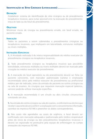Identificação de Sítio Cirúrgico (lateralidade)
Definição
Estabelecer sistema de identificação do sítio cirúrgico ou de procedimento
terapêutico invasivo, para evitar possível erro na execução do procedimento:
troca de lado ou do local do procedimento.
Objetivos
Minimizar riscos de cirurgia ou procedimento errado, em local errado, no
paciente errado.
Indicação
Todos os pacientes a serem submetidos a procedimentos cirúrgicos ou
terapêuticos invasivos, que impliquem em lateralidade, estruturas múltiplas
ou níveis múltiplos.
Instruções Específicas
1. A Atividade realizada é de inteira responsabilidade do médico executor do
procedimento cirúrgico ou terapêutico invasivos.
2. Todo procedimento cirúrgico ou terapêutico invasivo que possibilite
lateralidade, estruturas múltiplas ou níveis múltiplos deverá ser marcado pelo
cirurgião ou médico executor do procedimento.
3. A marcação do local operatório ou do procedimento deverá ser feita no
paciente consciente, com marcador padronizado (caneta) e sinalização
recomendada (alvo) pelo médico executor do procedimento ou profissional
médico por ele indicado, antes da entrada do paciente no centro cirúrgico ou
na sala de exames. As cirurgias que requerem marcação especial (plástica,
varizes) poderão utilizar marcação específica.
4. A marcação recomendada é um círculo ou dois círculos circunscritos
simulando um alvo.
5. Na entrada do centro cirúrgico ou sala de exames, o enfermeiro ou técnico que
receber o paciente deverá conferir a sinalização com o consentimento informado,
carimbar no impresso PZ1M6 e preencher os dados correspondentes.
6. Nos casos não agendados ou casos de urgência, o local deverá ser
confirmado com marcação adequada e padronizada pelo médico responsável
antes do início da cirurgia ou dos procedimentos terapêuticos invasivos e
deverá ser registrado no prontuário pela equipe de enfermagem no campo
anotações do impresso PZ1M6.
 