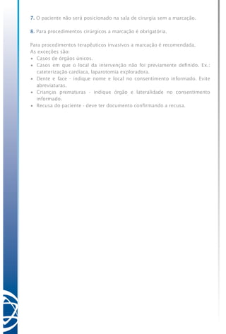 7. O paciente não será posicionado na sala de cirurgia sem a marcação.
8. Para procedimentos cirúrgicos a marcação é obrigatória.
Para procedimentos terapêuticos invasivos a marcação é recomendada.
As exceções são:
•	 Casos de órgãos únicos.
•	 Casos em que o local da intervenção não foi previamente definido. Ex.:
cateterização cardíaca, laparotomia exploradora.
•	 Dente e face - indique nome e local no consentimento informado. Evite
abreviaturas.
•	 Crianças prematuras - indique órgão e lateralidade no consentimento
informado.
•	 Recusa do paciente - deve ter documento confirmando a recusa.
 