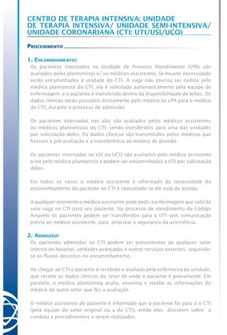 Centro de Terapia Intensiva: Unidade
de Terapia Intensiva/ Unidade Semi-Intensiva/
Unidade Coronariana (CTI: UTI/USI/UCO)
Procedimento
1. Encaminhamento:
Os pacientes internados na Unidade de Primeiro Atendimento (UPA) são
avaliados pelos plantonistas e/ ou médicos assistentes. Se houver necessidade
serão encaminhados à unidade do CTI. A vaga não precisa ser cedida pelo
médico plantonista do CTI, ela é solicitada automaticamente pela equipe de
enfermagem, e o paciente é transferido dentro da disponibilidade de leitos. Os
dados clínicos serão passados diretamente pelo médico da UPA para o médico
do CTI, durante o processo de admissão.
Os pacientes internados nas alas são avaliados pelos médicos assistentes
ou médicos plantonistas do CTI, sendo transferidos para uma das unidades
por solicitação deles. Os dados clínicos são transmitidos pelos médicos que
fizeram a pré-avaliação e a transferência ao médico de plantão.
Os pacientes internados na USI ou UCO são avaliados pelo médico assistente
e/ou pelo médico plantonista e podem ser encaminhados a UTI por solicitação
deles.
Em todos os casos o médico assistente é informado da necessidade do
encaminhamento do paciente ao CTI e consultado se ele está de acordo.
A qualquer momento o médico assistente pode pedir à enfermagem que solicite
uma vaga no CTI para seu paciente. No processo de atendimento do Código
Amarelo os pacientes podem ser transferidos para a UTI sem comunicação
prévia ao médico assistente, para priorizar a segurança da assistência.
2. Admissão:
Os pacientes admitidos no CTI podem ser provenientes de qualquer setor
interno do hospital, unidades avançadas e outros serviços externos, seguindo-
se os fluxos descritos no encaminhamento.
Ao chegar ao CTI o paciente é recebido e avaliado pela enfermeira da unidade,
que recebe os dados clínicos do setor de onde o paciente é proveniente. Em
paralelo, o médico plantonista avalia, examina e recebe as informações do
médico do outro setor que fez a avaliação.
O médico assistente do paciente é informado que o paciente foi para o o CTI
(pela equipe do setor original ou a do CTI), então eles discutem sobre a
conduta e procedimentos a serem realizados.
 