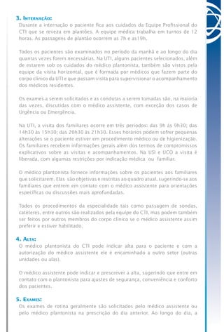 3. Internação:
Durante a internação o paciente fica aos cuidados da Equipe Profissional do
CTI que se reveza em plantões. A equipe médica trabalha em turnos de 12
horas. As passagens de plantão ocorrem as 7h e as19h.
Todos os pacientes são examinados no período da manhã e ao longo do dia
quantas vezes forem necessárias. Na UTI, alguns pacientes selecionados, além
de estarem sob os cuidados do médico plantonista, também são vistos pela
equipe da visita horizontal, que é formada por médicos que fazem parte do
corpo clínico da UTI e que passam visita para supervisionar o acompanhamento
dos médicos residentes.
Os exames a serem solicitados e as condutas a serem tomadas são, na maioria
das vezes, discutidas com o médico assistente, com exceção dos casos de
Urgência ou Emergência.
Na UTI, a visita dos familiares ocorre em três períodos: das 9h às 9h30; das
14h30 às 15h30; das 20h30 às 21h30. Esses horários podem sofrer pequenas
alterações se o paciente estiver em procedimento médico ou de higienização.
Os familiares recebem informações gerais além dos termos de compromissos
explicativos sobre as visitas e acompanhamentos. Na USI e UCO a visita é
liberada, com algumas restrições por indicação médica ou familiar.
O médico plantonista fornece informações sobre os pacientes aos familiares
que solicitarem. Elas são objetivas e restritas ao quadro atual, sugerindo-se aos
familiares que entrem em contato com o médico assistente para orientações
específicas ou discussões mais aprofundadas.
Todos os procedimentos da especialidade tais como passagem de sondas,
catéteres, entre outros são realizados pela equipe do CTI, mas podem também
ser feitos por outros membros do corpo clínico se o médico assistente assim
preferir e estiver habilitado.
4. Alta:
O médico plantonista do CTI pode indicar alta para o paciente e com a
autorização do médico assistente ele é encaminhado a outro setor (outras
unidades ou alas).
O médico assistente pode indicar e prescrever a alta, sugerindo que entre em
contato com o plantonista para ajustes de segurança, conveniência e conforto
dos pacientes.
5. Exames:
Os exames de rotina geralmente são solicitados pelo médico assistente ou
pelo médico plantonista na prescrição do dia anterior. Ao longo do dia, a
 