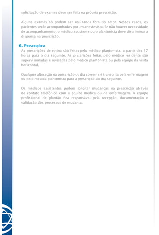 solicitação de exames deve ser feita na própria prescrição.
Alguns exames só podem ser realizados fora do setor. Nesses casos, os
pacientes serão acompanhados por um anestesista. Se não houver necessidade
de acompanhamento, o médico assistente ou o plantonista deve discriminar a
dispensa na prescrição.
6. Prescrições:
As prescrições de rotina são feitas pelo médico plantonista, a partir das 17
horas para o dia seguinte. As prescrições feitas pelo médico residente são
supervisionadas e revisadas pelo médico plantonista ou pela equipe da visita
horizontal.
Qualquer alteração na prescrição do dia corrente é transcrita pela enfermagem
ou pelo médico plantonista para a prescrição do dia seguinte.
Os médicos assistentes podem solicitar mudanças na prescrição através
de contato telefônico com a equipe médica ou de enfermagem. A equipe
profissional de plantão fica responsável pela recepção, documentação e
validação dos processos de mudança.
 