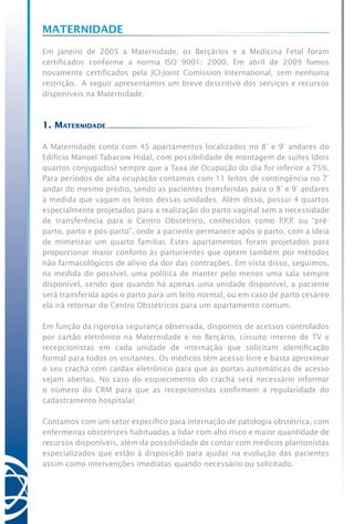 Maternidade
Em janeiro de 2005 a Maternidade, os Berçários e a Medicina Fetal foram
certificados conforme a norma ISO 9001: 2000. Em abril de 2009 fomos
novamente certificados pela JCI-Joint Comission International, sem nenhuma
restrição. A seguir apresentamos um breve descritivo dos serviços e recursos
disponíveis na Maternidade.
1. Maternidade
A Maternidade conta com 45 apartamentos localizados no 8° e 9° andares do
Edifício Manoel Tabacow Hidal, com possibilidade de montagem de suítes (dois
quartos conjugados) sempre que a Taxa de Ocupação do dia for inferior a 75%.
Para períodos de alta ocupação contamos com 11 leitos de contingência no 7°
andar do mesmo prédio, sendo as pacientes transferidas para o 8° e 9° andares
à medida que vagam os leitos dessas unidades. Além disso, possui 4 quartos
especialmente projetados para a realização do parto vaginal sem a necessidade
de transferência para o Centro Obstétrico, conhecidos como P.P.P. ou “pré-
parto, parto e pós-parto”, onde a paciente permanece após o parto, com a ideia
de mimetizar um quarto familiar. Estes apartamentos foram projetados para
proporcionar maior conforto às parturientes que optem também por métodos
não farmacológicos de alívio da dor das contrações. Em vista disso, seguimos,
na medida do possível, uma política de manter pelo menos uma sala sempre
disponível, sendo que quando há apenas uma unidade disponível, a paciente
será transferida após o parto para um leito normal, ou em caso de parto cesáreo
ela irá retornar do Centro Obstétricos para um apartamento comum.
Em função da rigorosa segurança observada, dispomos de acessos controlados
por cartão eletrônico na Maternidade e no Berçário, circuito interno de TV e
recepcionistas em cada unidade de internação que solicitam identificação
formal para todos os visitantes. Os médicos têm acesso livre e basta aproximar
o seu crachá com cardax eletrônico para que as portas automáticas de acesso
sejam abertas. No caso do esquecimento do crachá será necessário informar
o número do CRM para que as recepcionistas confirmem a regularidade do
cadastramento hospitalar.
Contamos com um setor específico para internação de patologia obstétrica, com
enfermeiras obstetrizes habituadas a lidar com alto risco e maior quantidade de
recursos disponíveis, além da possibilidade de contar com médicos plantonistas
especializados que estão à disposição para ajudar na evolução das pacientes
assim como intervenções imediatas quando necessário ou solicitado.
 