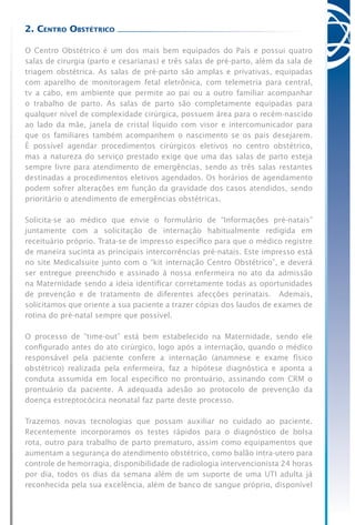 2. Centro Obstétrico
O Centro Obstétrico é um dos mais bem equipados do País e possui quatro
salas de cirurgia (parto e cesarianas) e três salas de pré-parto, além da sala de
triagem obstétrica. As salas de pré-parto são amplas e privativas, equipadas
com aparelho de monitoragem fetal eletrônica, com telemetria para central,
tv a cabo, em ambiente que permite ao pai ou a outro familiar acompanhar
o trabalho de parto. As salas de parto são completamente equipadas para
qualquer nível de complexidade cirúrgica, possuem área para o recém-nascido
ao lado da mãe, janela de cristal líquido com visor e intercomunicador para
que os familiares também acompanhem o nascimento se os pais desejarem.
É possível agendar procedimentos cirúrgicos eletivos no centro obstétrico,
mas a natureza do serviço prestado exige que uma das salas de parto esteja
sempre livre para atendimento de emergências, sendo as três salas restantes
destinadas a procedimentos eletivos agendados. Os horários de agendamento
podem sofrer alterações em função da gravidade dos casos atendidos, sendo
prioritário o atendimento de emergências obstétricas.
Solicita-se ao médico que envie o formulário de “Informações pré-natais”
juntamente com a solicitação de internação habitualmente redigida em
receituário próprio. Trata-se de impresso específico para que o médico registre
de maneira sucinta as principais intercorrências pré-natais. Este impresso está
no site Medicalsuite junto com o “kit internação Centro Obstétrico”, e deverá
ser entregue preenchido e assinado à nossa enfermeira no ato da admissão
na Maternidade sendo a ideia identificar corretamente todas as oportunidades
de prevenção e de tratamento de diferentes afecções perinatais. Ademais,
solicitamos que oriente a sua paciente a trazer cópias dos laudos de exames de
rotina do pré-natal sempre que possível.
O processo de “time-out” está bem estabelecido na Maternidade, sendo ele
configurado antes do ato cirúrgico, logo após a internação, quando o médico
responsável pela paciente confere a internação (anamnese e exame físico
obstétrico) realizada pela enfermeira, faz a hipótese diagnóstica e aponta a
conduta assumida em local específico no prontuário, assinando com CRM o
prontuário da paciente. A adequada adesão ao protocolo de prevenção da
doença estreptocócica neonatal faz parte deste processo.
Trazemos novas tecnologias que possam auxiliar no cuidado ao paciente.
Recentemente incorporamos os testes rápidos para o diagnóstico de bolsa
rota, outro para trabalho de parto prematuro, assim como equipamentos que
aumentam a segurança do atendimento obstétrico, como balão intra-utero para
controle de hemorragia, disponibilidade de radiologia intervencionista 24 horas
por dia, todos os dias da semana além de um suporte de uma UTI adulta já
reconhecida pela sua excelência, além de banco de sangue próprio, disponível
 