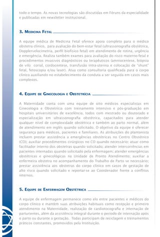todo o tempo. As novas tecnologias são discutidas em Fóruns da especialidade
e publicadas em newsletter institucional.
3. Medicina Fetal
A equipe médica de Medicina Fetal oferece apoio completo para o médico
obstetra clínico, para avaliação do bem-estar fetal (ultrassonografia obstétrica,
Dopplervelocimetria, perfil biofísico fetal) em atendimento de rotina, urgência
e emergência. Realiza também exames para avaliação do risco materno-fetal e
procedimentos invasivos diagnósticos ou terapêuticos (amniocentese, biópsia
de vilo corial, cordocentese, transfusão intra-uterina e colocação de “shunt”
fetal, fetoscopia e/ou laser). Atua como consultoria qualificada para o corpo
clínico auxiliando no estabelecimento da conduta a ser seguida em casos mais
complexos.
4. Equipe de Ginecologia e Obstetrícia
A Maternidade conta com uma equipe de oito médicos especialistas em
Ginecologia e Obstetrícia com treinamento intensivo e pós-graduação em
hospitais universitários de excelência, todos com mestrado ou doutorado e
especialização em ultrassonografia obstétrica, capacitados para atender
qualquer nível de complexidade obstétrica e também ao parto normal, além
de atendimento em inglês quando solicitado. O objetivo da equipe é oferecer
segurança para médicos, pacientes e familiares. As atribuições do plantonista
incluem prestar assistência a emergências obstétricas no Centro Obstétrico
(CO); auxiliar procedimentos cirúrgicos no CO quando necessário; atuar como
facilitador interno dos obstetras quando solicitado; atender intercorrências em
pacientes internadas quando solicitado pela enfermagem; atender emergências
obstétricas e ginecológicas na Unidade de Pronto Atendimento; auxiliar a
enfermeira obstetra no acompanhamento do Trabalho de Parto se necessário;
prestar assistência aos obstetras do corpo clínico em casos de gestação de
alto risco quando solicitado e reportar-se ao Coordenador frente a conflitos
internos.
5. Equipe de Enfermagem Obstétrica
A equipe de enfermagem permanece como elo entre pacientes e médicos do
corpo clínico e mantém suas atribuições habituais como recepção e primeiro
atendimento na Maternidade, realização de cardiotocografia e internação de
parturientes, além da assistência integral durante o período de internação após
o parto ou durante a gestação. Todas participam de reciclagem e treinamentos
práticos constantes, promovidos pela Instituição.
 