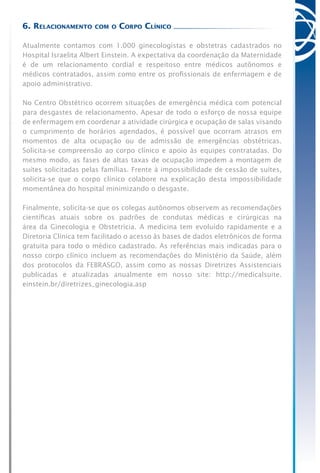 6. Relacionamento com o Corpo Clínico
Atualmente contamos com 1.000 ginecologistas e obstetras cadastrados no
Hospital Israelita Albert Einstein. A expectativa da coordenação da Maternidade
é de um relacionamento cordial e respeitoso entre médicos autônomos e
médicos contratados, assim como entre os profissionais de enfermagem e de
apoio administrativo.
No Centro Obstétrico ocorrem situações de emergência médica com potencial
para desgastes de relacionamento. Apesar de todo o esforço de nossa equipe
de enfermagem em coordenar a atividade cirúrgica e ocupação de salas visando
o cumprimento de horários agendados, é possível que ocorram atrasos em
momentos de alta ocupação ou de admissão de emergências obstétricas.
Solicita-se compreensão ao corpo clínico e apoio às equipes contratadas. Do
mesmo modo, as fases de altas taxas de ocupação impedem a montagem de
suítes solicitadas pelas famílias. Frente à impossibilidade de cessão de suítes,
solicita-se que o corpo clínico colabore na explicação desta impossibilidade
momentânea do hospital minimizando o desgaste.
Finalmente, solicita-se que os colegas autônomos observem as recomendações
científicas atuais sobre os padrões de condutas médicas e cirúrgicas na
área da Ginecologia e Obstetrícia. A medicina tem evoluído rapidamente e a
Diretoria Clínica tem facilitado o acesso às bases de dados eletrônicos de forma
gratuita para todo o médico cadastrado. As referências mais indicadas para o
nosso corpo clínico incluem as recomendações do Ministério da Saúde, além
dos protocolos da FEBRASGO, assim como as nossas Diretrizes Assistenciais
publicadas e atualizadas anualmente em nosso site: http://medicalsuite.
einstein.br/diretrizes_ginecologia.asp
 