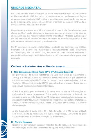 UNIDADE NEONATAL
Nesta unidade são internados todos os recém nascidos (RN) após seu nascimento
na Maternidade do HIAE. Em todos os nascimentos, um médico neonatologista
da equipe contratada do HIAE realiza o atendimento e reanimação em sala de
parto e acompanha, junto com os demais membros da equipe contratada, a
evolução clínica até a alta hospitalar.
Os pacientes que forem atendidos por seu médico particular (membros do corpo
clínico do HIAE) serão atendidos e acompanhados pelos mesmos. No caso de
alteração clínica que necessite atendimento imediato, os RN serão avaliados por
um dos médicos da unidade neonatal que toma as medidas necessárias e que
solicita o contato imediato com o médico titular.
Os RN nascidos em outras maternidades poderão ser admitidos na Unidade
Neonatal em quarto da maternidade (exclusivamente para tratamento
de fototerapia) ou, se necessário, em leito de UTIN externa mediante a
disponibilidade de vagas até 28 dias de vida ou 40 semanas de idade gestacional
corrigida.
Critérios de Admissão e Alta na Unidade Neonatal
I - Nos Berçários de Baixo Risco (8º e 9º Andares Bloco D)
RN proveniente do Centro Obstétrico ou LDR, com peso de nascimento ≥
2.000g e idade gestacional >34 semanas (excluindo-se os RN que preencham
critérios de internação UTI/CI abaixo citados), sem intercorrências clínicas.
Também, RN provenientes da UTI/CI, após alta destes setores, desde que as
respectivas mães ainda estejam internadas.
O RN é recebido pela enfermeira do setor que recebe as informações da
enfermeira do setor proveniente. O RN poderá permanecer no berçário ou
no quarto junto da mãe durante as 24 horas, com exceção dos momentos de
passagem de plantão, exame físico diário do recém nascido pelo neonatologista
e realização de exames e vacinas. Neste setor, pode ser realizado tratamento
de fototerapia.
A alta hospitalar é dada entre 48 - 72h de vida, se o RN estiver estável,
sem necessidade de fototerapia ou outras terapêuticas, sem perda de peso
excessiva (>10%)  e com boa aceitação do aleitamento.
II - Na Uti Neonatal
Neste setor permanecem os recém-nascidos de alto risco, com necessidade de
monitorização e cuidados constantes da equipe multiprofissional.
 