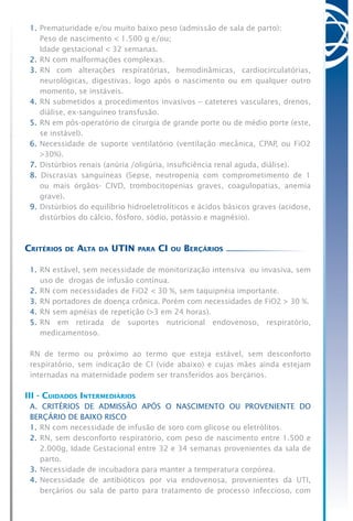 1.	Prematuridade e/ou muito baixo peso (admissão de sala de parto):
	 Peso de nascimento < 1.500 g e/ou;
	 Idade gestacional < 32 semanas.
2.	RN com malformações complexas.
3.	RN com alterações respiratórias, hemodinâmicas, cardiocirculatórias,
neurológicas, digestivas, logo após o nascimento ou em qualquer outro
momento, se instáveis.
4.	RN submetidos a procedimentos invasivos – cateteres vasculares, drenos,
diálise, ex-sanguíneo transfusão.
5.	RN em pós-operatório de cirurgia de grande porte ou de médio porte (este,
se instável).
6.	Necessidade de suporte ventilatório (ventilação mecânica, CPAP, ou FiO2
>30%).
7.	Distúrbios renais (anúria /oligúria, insuficiência renal aguda, diálise).
8. Discrasias sanguíneas (Sepse, neutropenia com comprometimento de 1
ou mais órgãos- CIVD, trombocitopenias graves, coagulopatias, anemia
grave).
9.	Distúrbios do equilíbrio hidroeletrolíticos e ácidos básicos graves (acidose,
distúrbios do cálcio, fósforo, sódio, potássio e magnésio).
Critérios de Alta da UTIN para CI ou Berçários
1.	RN estável, sem necessidade de monitorização intensiva  ou invasiva, sem
uso de drogas de infusão contínua.
2.	RN com necessidades de FiO2 < 30 %, sem taquipnéia importante.
3.	RN portadores de doença crônica. Porém com necessidades de FiO2 > 30 %.
4.	RN sem apnéias de repetição (>3 em 24 horas).
5.	RN em retirada de suportes nutricional endovenoso, respiratório,
medicamentoso.
RN de termo ou próximo ao termo que esteja estável, sem desconforto
respiratório, sem indicação de CI (vide abaixo) e cujas mães ainda estejam
internadas na maternidade podem ser transferidos aos berçários.
III - Cuidados Intermediários
A. CRITÉRIOS DE ADMISSÃO APÓS O NASCIMENTO OU PROVENIENTE DO
BERÇÁRIO DE BAIXO RISCO
1.	RN com necessidade de infusão de soro com glicose ou eletrólitos.
2.	RN, sem desconforto respiratório, com peso de nascimento entre 1.500 e
2.000g, Idade Gestacional entre 32 e 34 semanas provenientes da sala de
parto.
3.	Necessidade de incubadora para manter a temperatura corpórea.
4.	Necessidade de antibióticos por via endovenosa, provenientes da UTI,
berçários ou sala de parto para tratamento de processo infeccioso, com
 