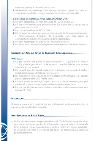 controles clínicos e laboratoriais estáveis.
5.	Necessidade de fototerapia por doença hemolítica grave ou após ex-
sanguíneo transfusão, sem necessidade de monitorização de UTI.
B. CRITÉRIOS DE ADMISSÃO APÓS INTERNAÇÃO NA UTIN
1.	RN com necessidade de monitorização de FC, FR, ou Sat O2.
2.	RN pré-termo estável, com peso maior do que 1.300, em fase de ganho de
peso, sem soro ou NPP.
3.	RN com necessidade de FiO2 < 30%.
4.	RN com doença pulmonar crônica e necessitando de O2 e/ou medicamentos
e fisioterapia.com distúrbios de deglutição com necessidade de
acompanhamento de enfermagem ou de fonoaudióloga.
6.	RN com necessidade de drenos ou sondagens, estáveis.
7.	Pacientes com cardiopatias congênitas e com estabilidade hemodinâmica.
Critérios de Alta do Setor de Cuidados Intermediários
Para casa:
1.	RN pré -termo com ganho de peso adequado (> 10g/kg/dia) e   peso >
1.750g e Idade gestacional  > 34 semanas, sem dificuldades para receber
alimentação por via oral.
2.	RN estável, após término de tratamento (infeccioso, correção de distúrbios
metabólicos, hidroeletrolíticos entre outros).
3.	RN estável sem necessidade de monitorização ou fisioterapia (ou seguidos
por assistência domiciliar “home care”).
4.	RN sem  queda de saturação importantes, inclusive às mamadas, por  pelo
menos 48 horas e sem crises de apnéia por pelo menos 5 dias.
5.	RN que mantém temperatura corporal adequada em berço comum por pelo
menos 24 - 48h.
Internação
Durante a internação o paciente fica aos cuidados do médico privado e/ou da
equipe médica da Unidade Neonatal.
Nos Berçários de Baixo Risco
•	 Os RN são examinados no período da manhã (7h-9h30min) e quantas vezes
necessárias ao longo do dia. As informações para os pais e obstetra são
feitas a seguir. No período da tarde e noite, as intercorrências e resultados
dos exames são vistos e informado aos pais e, se necessário, ao obstetra e
pediatra particular.
 