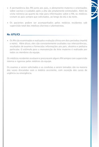 •	 A permanência dos RN junto aos pais, o aleitamento materno e orientações
sobre vacinas e cuidados após a alta são amplamente estimulados. Além da
visita rotineira ao quarto da mãe para informações sobre o RN, os médicos
visitam os pais sempre que solicitados, ao longo do dia e da noite.
•	 Os pacientes podem ser acompanhados pelos médicos residentes sob
supervisão total dos médicos diaristas e plantonistas.
Na UTI/CI
•	 Os RN são examinados e realizados evolução clínica em dois períodos (manhã
e noite). Além disso, eles são constantemente avaliados nas intercorrências,
resultados de exames e fornecidas informações aos pais, obstetra e pediatra
particular. O estímulo para a manutenção do leite materno é realizado por
todos os membros da equipe.
Os médicos residentes evoluem e prescrevem alguns RN sempre com supervisão
intensa e rigorosa pelos médicos da equipe.
Os exames a serem solicitados e as condutas a serem tomadas são na maioria
das vezes discutidas com o médico assistente, com exceção dos casos de
urgência ou emergência.
 
