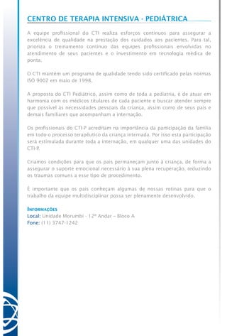 Centro de Terapia Intensiva - Pediátrica
A equipe profissional do CTI realiza esforços contínuos para assegurar a
excelência de qualidade na prestação dos cuidados aos pacientes. Para tal,
prioriza o treinamento contínuo das equipes profissionais envolvidas no
atendimento de seus pacientes e o investimento em tecnologia médica de
ponta.
O CTI mantém um programa de qualidade tendo sido certificado pelas normas
ISO 9002 em maio de 1998.
A proposta do CTI Pediátrico, assim como de toda a pediatria, é de atuar em
harmonia com os médicos titulares de cada paciente e buscar atender sempre
que possível às necessidades pessoais da criança, assim como de seus pais e
demais familiares que acompanham a internação.
Os profissionais do CTI-P acreditam na importância da participação da família
em todo o processo terapêutico da criança internada. Por isso esta participação
será estimulada durante toda a internação, em qualquer uma das unidades do
CTI-P.
Criamos condições para que os pais permaneçam junto à criança, de forma a
assegurar o suporte emocional necessário à sua plena recuperação, reduzindo
os traumas comuns a esse tipo de procedimento.
É importante que os pais conheçam algumas de nossas rotinas para que o
trabalho da equipe multidisciplinar possa ser plenamente desenvolvido.
Informações
Local: Unidade Morumbi - 12º Andar – Bloco A
Fone: (11) 3747-1242      
 