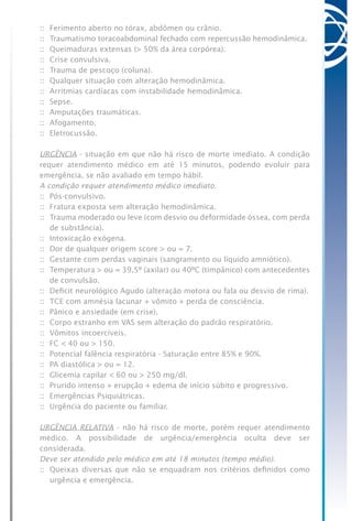 ::	 Ferimento aberto no tórax, abdômen ou crânio.
::	 Traumatismo toracoabdominal fechado com repercussão hemodinâmica.
::	 Queimaduras extensas (> 50% da área corpórea).
::	 Crise convulsiva.
::	 Trauma de pescoço (coluna).
::	 Qualquer situação com alteração hemodinâmica.
::	 Arritmias cardíacas com instabilidade hemodinâmica.
::	 Sepse.
::	 Amputações traumáticas.
::	 Afogamento.
::	 Eletrocussão.
URGÊNCIA - situação em que não há risco de morte imediato. A condição
requer atendimento médico em até 15 minutos, podendo evoluir para
emergência, se não avaliado em tempo hábil.
A condição requer atendimento médico imediato.
::	 Pós-convulsivo.
::	 Fratura exposta sem alteração hemodinâmica.
::	 Trauma moderado ou leve (com desvio ou deformidade óssea, com perda
de substância).
::	 Intoxicação exógena.
::	 Dor de qualquer origem score > ou = 7.
::	 Gestante com perdas vaginais (sangramento ou líquido amniótico).
::	 Temperatura > ou = 39,5º (axilar) ou 40ºC (timpânico) com antecedentes
de convulsão.
::	 Deficit neurológico Agudo (alteração motora ou fala ou desvio de rima).
::	 TCE com amnésia lacunar + vômito + perda de consciência.
::	 Pânico e ansiedade (em crise).
::	 Corpo estranho em VAS sem alteração do padrão respiratório.
::	 Vômitos incoercíveis.
::	 FC < 40 ou > 150.
::	 Potencial falência respiratória - Saturação entre 85% e 90%.
::	 PA diastólica > ou = 12.
::	 Glicemia capilar < 60 ou > 250 mg/dl.
::	 Prurido intenso + erupção + edema de início súbito e progressivo.
::	 Emergências Psiquiátricas.
::	 Urgência do paciente ou familiar.
URGÊNCIA RELATIVA - não há risco de morte, porém requer atendimento
médico. A possibilidade de urgência/emergência oculta deve ser
considerada.
Deve ser atendido pelo médico em até 18 minutos (tempo médio).
::	 Queixas diversas que não se enquadram nos critérios definidos como
urgência e emergência.
 