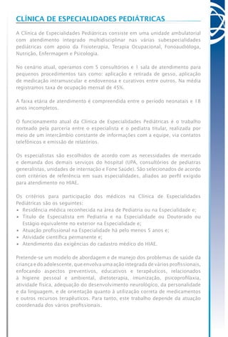 Clínica de Especialidades Pediátricas
A Clínica de Especialidades Pediátricas consiste em uma unidade ambulatorial
com atendimento integrado multidisciplinar nas várias subespecialidades
pediátricas com apoio da Fisioterapia, Terapia Ocupacional, Fonoaudióloga,
Nutrição, Enfermagem e Psicologia.
No cenário atual, operamos com 5 consultórios e 1 sala de atendimento para
pequenos procedimentos tais como: aplicação e retirada de gesso, aplicação
de medicação intramuscular e endovenosa e curativos entre outros. Na média
registramos taxa de ocupação mensal de 45%.
A faixa etária de atendimento é compreendida entre o período neonatais e 18
anos incompletos.
O funcionamento atual da Clínica de Especialidades Pediátricas é o trabalho
norteado pela parceria entre o especialista e o pediatra titular, realizada por
meio de um intercâmbio constante de informações com a equipe, via contatos
telefônicos e emissão de relatórios.
Os especialistas são escolhidos de acordo com as necessidades de mercado
e demanda dos demais serviços do hospital (UPA, consultórios de pediatras
generalistas, unidades de internação e Fone Saúde). São selecionados de acordo
com critérios de referência em suas especialidades, aliados ao perfil exigido
para atendimento no HIAE.
Os critérios para participação dos médicos na Clínica de Especialidades
Pediátricas são os seguintes:
•	 Residência médica reconhecida na área de Pediatria ou na Especialidade e;
•	 Título de Especialista em Pediatria e na Especialidade ou Doutorado ou
Estágio equivalente no exterior na Especialidade e;
•	 Atuação profissional na Especialidade há pelo menos 5 anos e;
•	 Atividade científica permanente e;
•	 Atendimento das exigências do cadastro médico do HIAE.
Pretende-se um modelo de abordagem e de manejo dos problemas de saúde da
criança e do adolescente, que envolva uma ação integrada de vários profissionais,
enfocando aspectos preventivos, educativos e terapêuticos, relacionados
à higiene pessoal e ambiental, dietoterapia, imunização, psicoprofilaxia,
atividade física, adequação do desenvolvimento neurológico, da personalidade
e da linguagem, e de orientação quanto á utilização correta de medicamentos
e outros recursos terapêuticos. Para tanto, este trabalho depende da atuação
coordenada dos vários profissionais.
 