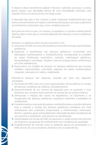 O objetivo deste atendimento global é fornecer subsídios para que a criança
possa manter suas atividades dentro de uma normalidade funcional, sem
sequelas físicas ou psicossociais em longo prazo.
A educação dos pais e das crianças é parte integrante fundamental para que
ocorra o envolvimento com todos os elementos da equipe e para que a aderência
ao tratamento e prevenção seja a mais completa possível.
Esta parceria entre os pais, as crianças, os pediatras e a equipe multidisciplinar
objetiva obter meios para o controle adequado das doenças e outros problemas
de saúde.
Portanto, os objetivos deste serviço resumem-se em:
1.	Estruturar no HIAE um centro de excelência no atendimento das especialidades
pediátricas.
2.	Organizar o atendimento das doenças pediátricas envolvendo uma
abordagem multidisciplinar e multiprofissional, incorporando as unidades
de apoio: fisioterapia respiratória, nutrição, enfermagem pediátrica,
fonoaudiologia e psicologia. Ampliar a área de atuação destes profissionais
em nível ambulatorial.
3.	Desenvolver um modelo de atuação em doenças pediátricas que envolva
cuidados especializados, orientação segundo um plano multidisciplinar
integrado, educação em saúde e reabilitação.
Pretende-se alcançar tais objetivos, atuando por meio das seguintes
estratégias:
1.	Promoção do HIAE como um centro especializado e de excelência no manejo
de doenças complexas da infância e da adolescência.
2.	Desenvolvimento de um sistema de educação para os pacientes e seus
familiares que resultem numa parceria no manejo da sua própria doença.
3.	Otimização e redução dos custos no diagnóstico, no tratamento e na
recuperação das doenças pediátricas complexas mantendo a qualidade no
atendimento.
4.	Estabelecimento e execução dos planos multiprofissionais e interdisciplinares
para o controle e manejo das doenças pediátricas complexas em nível
ambulatorial com avaliações programadas e monitorização continuada.
Manter o pediatra geral continuadamente informado do plano terapêutico do
seu paciente e estabelecer uma parceria no atendimento.
5.	Contemplação da missão do HIAE em promover a saúde através do exercício
da medicina e da geração do conhecimento com excelência de qualidade.
6.	Estabelecimento de vínculos entre os pediatras gerais da comunidade e o
HIAE através de uma consultoria dinâmica com os especialistas.
 