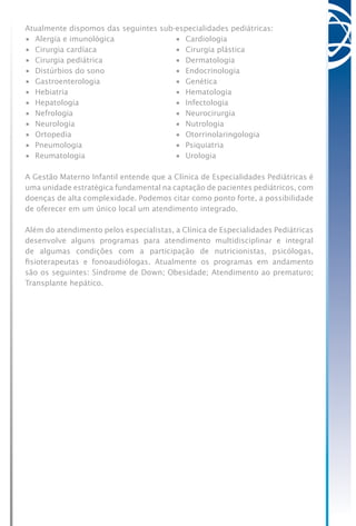Atualmente dispomos das seguintes sub-especialidades pediátricas:
•	 Alergia e imunológica	 •	 Cardiologia
•	 Cirurgia cardíaca	 •	 Cirurgia plástica
•	 Cirurgia pediátrica	 •	 Dermatologia
•	 Distúrbios do sono	 •	 Endocrinologia
•	 Gastroenterologia	 •	 Genética
•	 Hebiatria	 •	 Hematologia
•	 Hepatologia	 •	 Infectologia
•	 Nefrologia	 •	 Neurocirurgia
•	 Neurologia	 •	 Nutrologia
•	 Ortopedia	 •	 Otorrinolaringologia
•	 Pneumologia	 •	 Psiquiatria
•	 Reumatologia	 •	 Urologia
A Gestão Materno Infantil entende que a Clínica de Especialidades Pediátricas é
uma unidade estratégica fundamental na captação de pacientes pediátricos, com
doenças de alta complexidade. Podemos citar como ponto forte, a possibilidade
de oferecer em um único local um atendimento integrado.
Além do atendimento pelos especialistas, a Clínica de Especialidades Pediátricas
desenvolve alguns programas para atendimento multidisciplinar e integral
de algumas condições com a participação de nutricionistas, psicólogas,
fisioterapeutas e fonoaudiólogas. Atualmente os programas em andamento
são os seguintes: Síndrome de Down; Obesidade; Atendimento ao prematuro;
Transplante hepático.
 