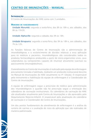 Centro de Imunizações – Manual
Introdução
O Centro de Imunizações do HIAE conta com 3 unidades.
Horário de funcionamento
Unidade Morumbi: segunda a sexta-feira, das 8h às 18h e, aos sábados, das
8h às 15h30.
Unidade Alphaville: segunda a sábado, das 9h às 18h.
Unidade Ibirapuera: segunda a sexta-feira, das 9h às 18h e, aos sábados, das
7h às 12h.
As funções básicas do Centro de Imunização são a administração de
imunobiológicos e o esclarecimento de dúvidas relativas a essa aplicação
para os médicos e pacientes. Imunobiológicos são considerados todos os
produtos farmacológicos produzidos a partir de micro-organismos vivos, seus
subprodutos ou componentes capazes de imunizar ativamente (vacinas) ou
passivamente (imunoglobulinas).
O atendimento no Centro de Imunizações é realizado pela equipe de enfermagem
previamente treinada e habilitada, mediante um protocolo institucional descrito
no Manual de Imunizações do HIAE (atualmente na 4ª. Edição). O responsável
pelo treinamento e habilitação da equipe de enfermagem é o Coordenador do
Centro de Imunizações.
A equipe de enfermagem segue a prescrição do médico para administração
dos imunobiológicos e quando não há prescrição segue a orientação dos
calendários de vacinação institucionais. Os calendários de vacinação do HIAE
são atualizados anualmente pelo Centro de Imunizações e são aprovados pelo
Departamento Materno-Infantil. O responsável pela atualização do calendário
de vacinação é o Coordenador do Centro de Imunizações.
Um dos pontos fundamentais do atendimento de enfermagem é a análise da
carteira de vacinas e a avaliação de risco da aplicação que são realizadas de
maneira padronizada.
 