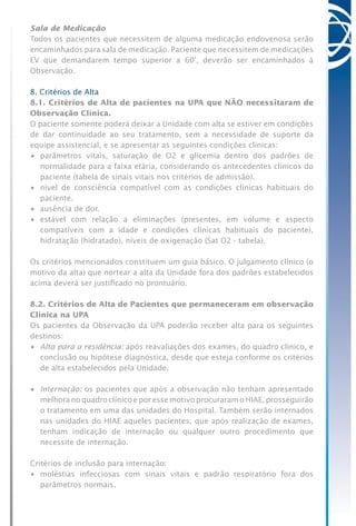 Sala de Medicação
Todos os pacientes que necessitem de alguma medicação endovenosa serão
encaminhados para sala de medicação. Paciente que necessitem de medicações
EV que demandarem tempo superior a 60’, deverão ser encaminhados à
Observação.
8. Critérios de Alta
8.1. Critérios de Alta de pacientes na UPA que NÃO necessitaram de
Observação Clínica.
O paciente somente poderá deixar a Unidade com alta se estiver em condições
de dar continuidade ao seu tratamento, sem a necessidade de suporte da
equipe assistencial, e se apresentar as seguintes condições clínicas:
•	 parâmetros vitais, saturação de O2 e glicemia dentro dos padrões de
normalidade para a faixa etária, considerando os antecedentes clínicos do
paciente (tabela de sinais vitais nos critérios de admissão).
•	 nível de consciência compatível com as condições clínicas habituais do
paciente.
•	 ausência de dor.
•	 estável com relação a eliminações (presentes, em volume e aspecto
compatíveis com a idade e condições clínicas habituais do paciente),
hidratação (hidratado), níveis de oxigenação (Sat O2 - tabela).
Os critérios mencionados constituem um guia básico. O julgamento clínico (o
motivo da alta) que nortear a alta da Unidade fora dos padrões estabelecidos
acima deverá ser justificado no prontuário.
8.2. Critérios de Alta de Pacientes que permaneceram em observação
Clínica na UPA
Os pacientes da Observação da UPA poderão receber alta para os seguintes
destinos:
•	 Alta para a residência: após reavaliações dos exames, do quadro clínico, e
conclusão ou hipótese diagnóstica, desde que esteja conforme os critérios
de alta estabelecidos pela Unidade.
•	 Internação: os pacientes que após a observação não tenham apresentado
melhora no quadro clínico e por esse motivo procuraram o HIAE, prosseguirão
o tratamento em uma das unidades do Hospital. Também serão internados
nas unidades do HIAE aqueles pacientes, que após realização de exames,
tenham indicação de internação ou qualquer outro procedimento que
necessite de internação.
Critérios de inclusão para internação:
•	 moléstias infecciosas com sinais vitais e padrão respiratório fora dos
parâmetros normais.
 