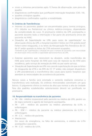 •	 sinais e sintomas persistentes após 12 horas de observação, com piora do
quadro.
•	 diagnósticos confirmados que justifiquem internação hospitalar. (CID. 10).
•	 quadros cirúrgicos agudos.
•	 diagnósticos confirmados sujeitos a instabilidade.
9. Critérios de Transferências
•	 Interna: os pacientes podem ser encaminhados para: centro cirúrgico,
CT.I (Adulto ou Pediátrico) ou clínica médico-cirúrgica, dependendo
da complexidade do caso. O prontuário médico da UPA acompanha o
paciente durante toda a internação e faz parte do prontuário único do
paciente no HIAE.
•	 Situações de Superlotação na UPA: para casos de superlotação* na
observação clínica da UPA, o hospital mantém 4 leitos no CTIA (prédio Jozef
Feher) como retaguarda, e os leitos da Recuperação Pós-Anestésica do CC
do 5º andar quando os leitos da CTIA estiverem ocupados.
	 *Entende-se por superlotação a situação em que o número de pacientes com necessidade
de observação clínica excede a capacidade operacional física da UPA.
•	 Externa: pacientes que necessitem ou desejem, serão transferidos do
HIAE para outro hospital; do HIAE para casa de repouso ou do HIAE para
residência, pelo serviço de remoção do HIAE ou por outro serviço.
•	 Situações de Superlotação na UPA: nos caso de superlotação em que os leitos
de retaguarda da UTIA e da RPA do CC 5º andar, não estejam disponíveis
a UPA providenciará a transferência dos casos para outros hospitais que
atendam às necessidades de assistência do paciente.
Nesses casos a família será orientada e somente mediante consenso a
transferência será realizada. Os critérios mencionados constituem um guia
básico. O julgamento clínico (o motivo da alta) que nortear a alta da Unidade
fora dos padrões estabelecidos anteriormente deverá ser justificado no
prontuário.
10. Responsabilidade na transferência de pacientes
•	 PA - Ala - médico responsável pelo paciente ou médico da UPA, porém via
de regra somente o agente de transporte acompanha.
•	 PA - UTI - médico do paciente ou médico plantonista da U.P.A. e
enfermagem.
•	 PA - SEM I - médico do paciente ou médico plantonista da U.P.A. e
enfermagem.
•	 PA - C.C. - médico do paciente.
•	 Anestesista.
	 Em casos de emergência, na falta de anestesista, o médico da U.P.A
acompanha o paciente.
•	 PA - C.O. - médico do U.P.A.
 
