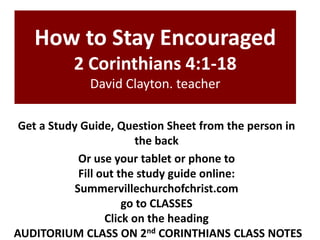 How to Stay Encouraged
2 Corinthians 4:1-18
David Clayton. teacher
Get a Study Guide, Question Sheet from the person in
the back
Or use your tablet or phone to
Fill out the study guide online:
Summervillechurchofchrist.com
go to CLASSES
Click on the heading
AUDITORIUM CLASS ON 2nd CORINTHIANS CLASS NOTES

 