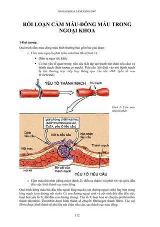 NGOẠI KHOA LÂM SÀNG-2007




  RỐI LOẠN CẦM MÁU-ĐÔNG MÁU TRONG
             NGOẠI KHOA

1-Đại cương:
Quá trình cầm máu-đông máu bình thường bao gồm hai giai đoạn:
     o Cầm máu nguyên phát (cầm máu ban đầu) (hình 1):
               Diễn ra ngay tức khắc
               Có hai yếu tố quan trọng: tiểu cầu (kết tập tạo thành nút chặn tiểu cầu) và
               thành mạch (hiện tượng co mạch). Tiểu cầu kết dính vào nơi thành mạch
               bị tổn thương trực tiếp hay thông qua cầu nối vWF (yếu tố von
               Willebrand).




                                                                        Hình 1- Cầm máu
                                                                        nguyên phát




     o Cầm máu thứ phát (đông máu) (hình 2): diễn ra chậm (vài phút tới vài giờ), dẫn
       đến việc hình thành cục máu đông.
Quá trình đông máu bắt đầu bên ngoài lòng mạch (con đường ngoại sinh) hay bên trong
lòng mạch (con đường nội sinh). Cả con đường ngoại sinh và nội sinh đều dẫn đến việc
hoạt hoá yếu tố X, bắt đầu con đường chung. Yếu tố X hoạt hoá sẽ chuyển prothrombin
thành thrombin. Thrombin được hình thành sẽ chuyển fibrinogen thành fibrin. Các sợi
fibrin được hình thành sẽ phủ lên nút chặn tiểu cầu, tạo thành cục máu đông.


                                           112
 