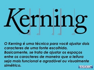 O Kerning é uma técnica para você ajustar dois
caracteres de uma fonte escolhida.
Basicamente, se trata de ajustar os espaços
entre os caracteres de maneira que a leitura
seja mais funcional e agradável ou visualmente
simétrico.
 