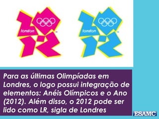 Para as últimas Olimpíadas em
Londres, o logo possui integração de
elementos: Anéis Olímpicos e o Ano
(2012). Além disso, o 2012 pode ser
lido como LR, sigla de Londres
 