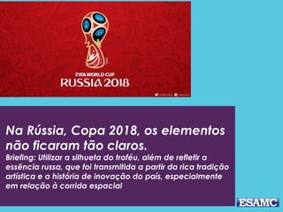 Na Rússia, Copa 2018, os elementos
não ficaram tão claros.
Briefing: Utilizar a silhueta do troféu, além de refletir a
essência russa, que foi transmitida a partir da rica tradição
artística e a história de inovação do país, especialmente
em relação à corrida espacial
 