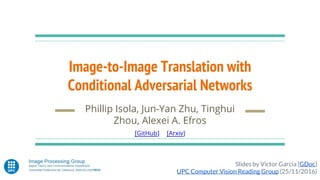 Image-to-Image Translation with
Conditional Adversarial Networks
Phillip Isola, Jun-Yan Zhu, Tinghui
Zhou, Alexei A. Efros
[GitHub] [Arxiv]
Slides by Víctor Garcia [GDoc]
UPC Computer Vision Reading Group (25/11/2016)
 