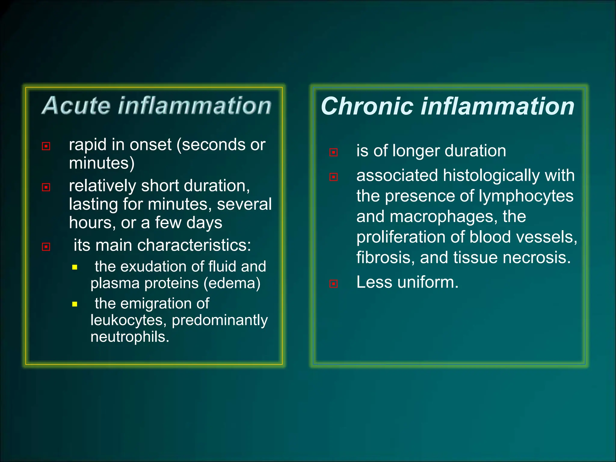  rapid in onset (seconds or
minutes)
 relatively short duration,
lasting for minutes, several
hours, or a few days
 its main characteristics:
 the exudation of fluid and
plasma proteins (edema)
 the emigration of
leukocytes, predominantly
neutrophils.
 is of longer duration
 associated histologically with
the presence of lymphocytes
and macrophages, the
proliferation of blood vessels,
fibrosis, and tissue necrosis.
 Less uniform.
Chronic inflammation
 