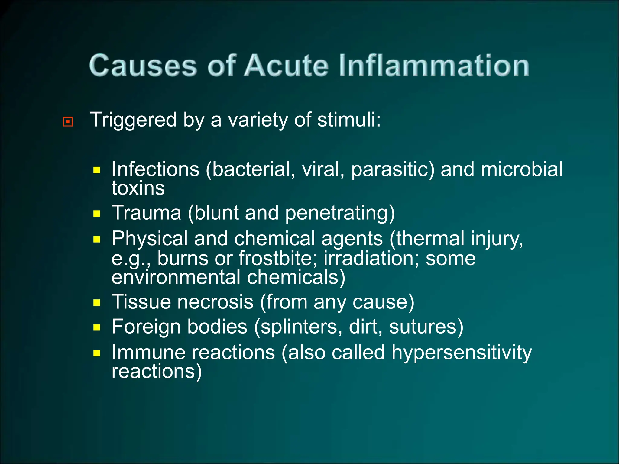  Triggered by a variety of stimuli:
 Infections (bacterial, viral, parasitic) and microbial
toxins
 Trauma (blunt and penetrating)
 Physical and chemical agents (thermal injury,
e.g., burns or frostbite; irradiation; some
environmental chemicals)
 Tissue necrosis (from any cause)
 Foreign bodies (splinters, dirt, sutures)
 Immune reactions (also called hypersensitivity
reactions)
 