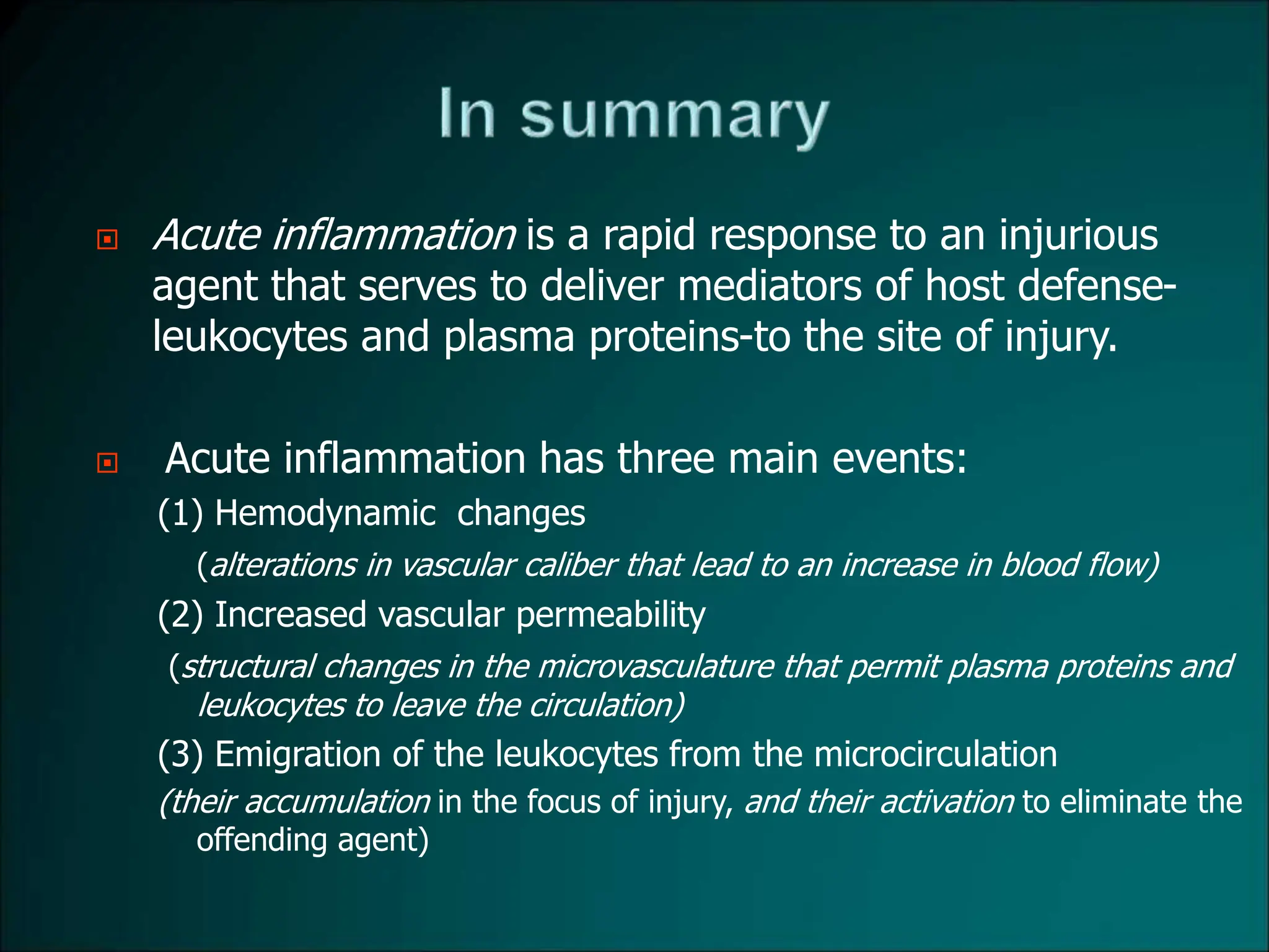  Acute inflammation is a rapid response to an injurious
agent that serves to deliver mediators of host defense-
leukocytes and plasma proteins-to the site of injury.
 Acute inflammation has three main events:
(1) Hemodynamic changes
(alterations in vascular caliber that lead to an increase in blood flow)
(2) Increased vascular permeability
(structural changes in the microvasculature that permit plasma proteins and
leukocytes to leave the circulation)
(3) Emigration of the leukocytes from the microcirculation
(their accumulation in the focus of injury, and their activation to eliminate the
offending agent)
 