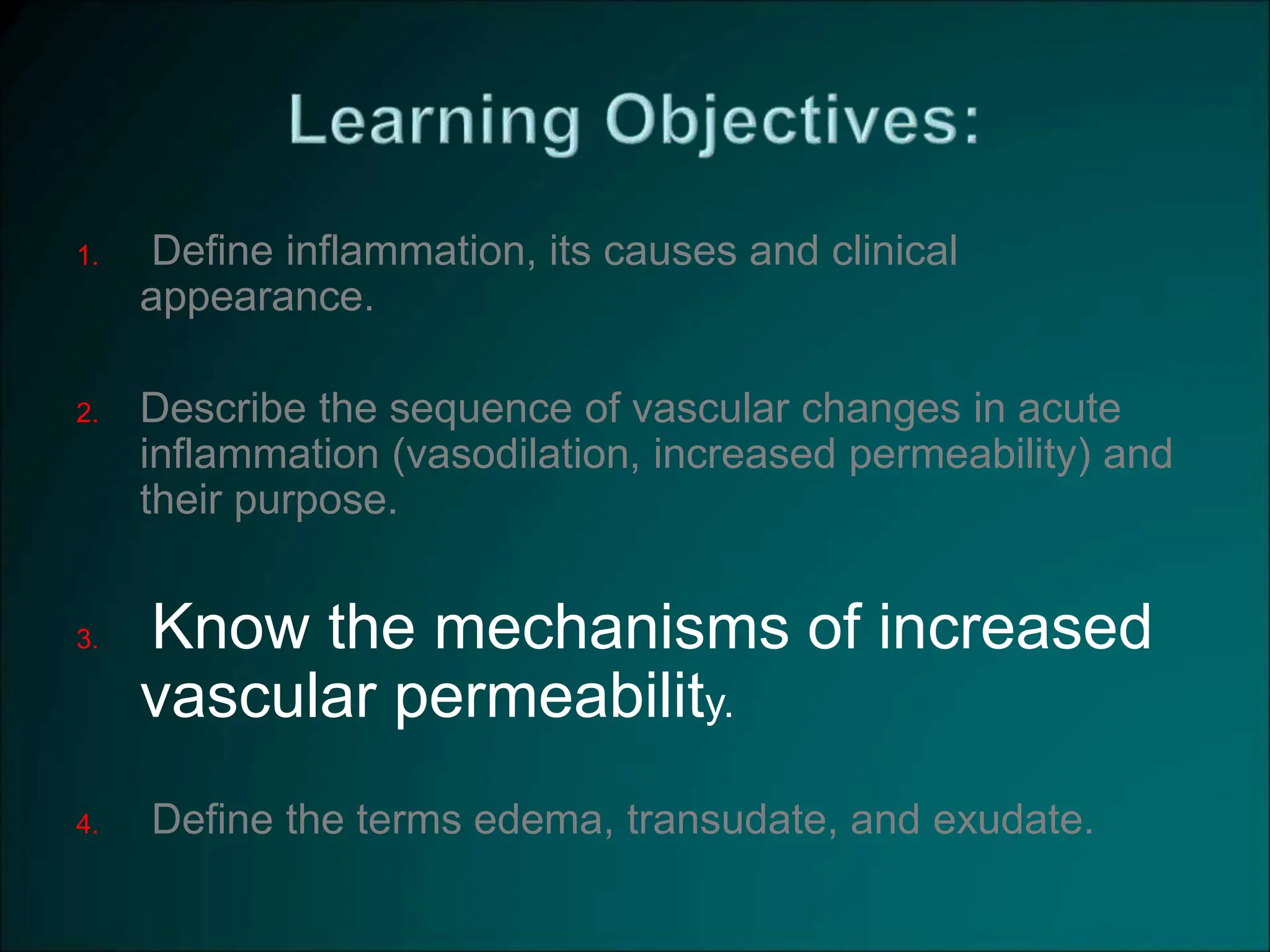 1. Define inflammation, its causes and clinical
appearance.
2. Describe the sequence of vascular changes in acute
inflammation (vasodilation, increased permeability) and
their purpose.
3. Know the mechanisms of increased
vascular permeability.
4. Define the terms edema, transudate, and exudate.
 