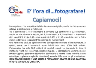 Immaginiamo che lo spettro visibile sia come un righello, con le tacche numerate
relative ai centimetri e ai millimetri.
Tra il centimetro 1 e il centimetro 2 troviamo 1,1 centimetri e 1,2 centimetri.
Anche se non ci sono le tacche, tra 1,1 centimetri e 1,2 centimetri ci sono tanti
altri valori! C’è 1,15 e 1,16…e tra questi c’è 1,151 e 1,152…e così via…non si finirà
mai di suddividere lo spazio! E’ la potenza dei numeri reali!
Ora, nel nostro caso, ad ogni numeretto corrisponde un colore o una sfumatura…e
questi, come per i numeretti, sono infiniti…non sono SOLO 16,8 milioni.
L’informatica ha solo 16,8 milioni di possibili colori. La domanda è: dove li
mettiamo? Tutti nel rosso? No, sarebbe stupido. Li sparpagliamo uniformemente
(RGB)? Oppure, possiamo decidere di addensare la nostra scelta intorno a certi
colori (per coglierne meglio le sfumature): ecco la differenza tra gli spazi colore.
OGNI SPAZIO COLORE E’ UNA SCELTA E PERTANTO E’ ADATTA AD UNA CASISTICA
DI FOTO MA NON AD UN’ALTRA.

 