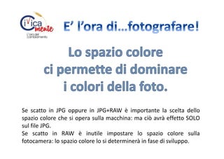 Se scatto in JPG oppure in JPG+RAW è importante la scelta dello
spazio colore che si opera sulla macchina: ma ciò avrà effetto SOLO
sul file JPG.
Se scatto in RAW è inutile impostare lo spazio colore sulla
fotocamera: lo spazio colore lo si determinerà in fase di sviluppo.

 