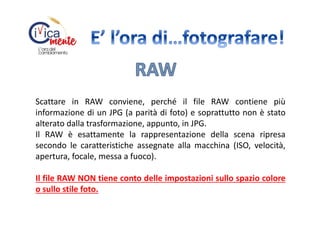Scattare in RAW conviene, perché il file RAW contiene più
informazione di un JPG (a parità di foto) e soprattutto non è stato
alterato dalla trasformazione, appunto, in JPG.
Il RAW è esattamente la rappresentazione della scena ripresa
secondo le caratteristiche assegnate alla macchina (ISO, velocità,
apertura, focale, messa a fuoco).
Il file RAW NON tiene conto delle impostazioni sullo spazio colore
o sullo stile foto.

 