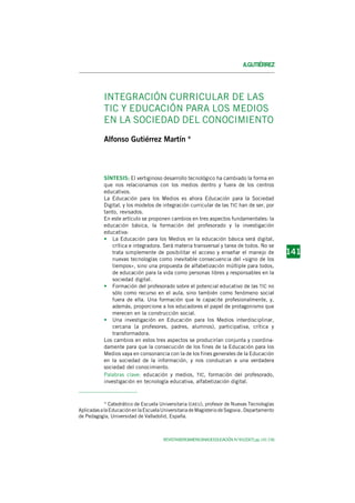 REVISTAIBEROAMERICANADEEDUCACIÓN.N.º45(2007),pp.141-156
1 4 11 4 11 4 11 4 11 4 1141
A.GUTIÉRREZ
INTEGRACIÓN CURRICULAR DE LAS
TIC Y EDUCACIÓN PARA LOS MEDIOS
EN LA SOCIEDAD DEL CONOCIMIENTO
Alfonso Gutiérrez Martín *
SÍNTESIS: El vertiginoso desarrollo tecnológico ha cambiado la forma en
que nos relacionamos con los medios dentro y fuera de los centros
educativos.
La Educación para los Medios es ahora Educación para la Sociedad
Digital, y los modelos de integración curricular de las TIC han de ser, por
tanto, revisados.
En este artículo se proponen cambios en tres aspectos fundamentales: la
educación básica, la formación del profesorado y la investigación
educativa:
• La Educación para los Medios en la educación básica será digital,
crítica e integradora. Será materia transversal y tarea de todos. No se
trata simplemente de posibilitar el acceso y enseñar el manejo de
nuevas tecnologías como inevitable consecuencia del «signo de los
tiempos», sino una propuesta de alfabetización múltiple para todos,
de educación para la vida como personas libres y responsables en la
sociedad digital.
• Formación del profesorado sobre el potencial educativo de las TIC no
sólo como recurso en el aula, sino también como fenómeno social
fuera de ella. Una formación que le capacite profesionalmente, y,
además, proporcione a los educadores el papel de protagonismo que
merecen en la construcción social.
• Una investigación en Educación para los Medios interdisciplinar,
cercana (a profesores, padres, alumnos), participativa, crítica y
transformadora.
Los cambios en estos tres aspectos se producirían conjunta y coordina-
damente para que la consecución de los fines de la Educación para los
Medios vaya en consonancia con la de los fines generales de la Educación
en la sociedad de la información, y nos conduzcan a una verdadera
sociedad del conocimiento.
Palabras clave: educación y medios, TIC, formación del profesorado,
investigación en tecnología educativa, alfabetización digital.
* Catedrático de Escuela Universitaria (CAEU), profesor de Nuevas Tecnologías
AplicadasalaEducaciónenlaEscuelaUniversitariadeMagisteriodeSegovia,Departamento
de Pedagogía, Universidad de Valladolid, España.
 