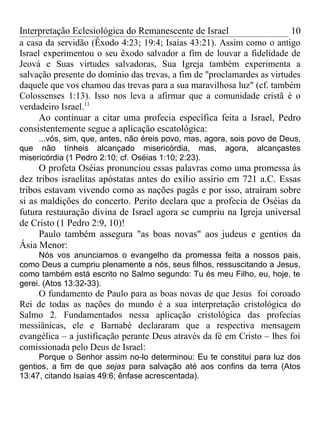 Interpretação Eclesiológica do Remanescente de Israel                    10
a casa da servidão (Êxodo 4:23; 19:4; Isaías 43:21). Assim como o antigo
Israel experimentou o seu êxodo salvador a fim de louvar a fidelidade de
Jeová e Suas virtudes salvadoras, Sua Igreja também experimenta a
salvação presente do domínio das trevas, a fim de "proclamardes as virtudes
daquele que vos chamou das trevas para a sua maravilhosa luz" (cf. também
Colossenses 1:13). Isso nos leva a afirmar que a comunidade cristã é o
verdadeiro Israel.11
      Ao continuar a citar uma profecia específica feita a Israel, Pedro
consistentemente segue a aplicação escatológica:
     ...vós, sim, que, antes, não éreis povo, mas, agora, sois povo de Deus,
que não tínheis alcançado misericórdia, mas, agora, alcançastes
misericórdia (1 Pedro 2:10; cf. Oséias 1:10; 2:23).
      O profeta Oséias pronunciou essas palavras como uma promessa às
dez tribos israelitas apóstatas antes do exílio assírio em 721 a.C. Essas
tribos estavam vivendo como as nações pagãs e por isso, atraíram sobre
si as maldições do concerto. Perito declara que a profecia de Oséias da
futura restauração divina de Israel agora se cumpriu na Igreja universal
de Cristo (1 Pedro 2:9, 10)!
      Paulo também assegura "as boas novas" aos judeus e gentios da
Ásia Menor:
     Nós vos anunciamos o evangelho da promessa feita a nossos pais,
como Deus a cumpriu plenamente a nós, seus filhos, ressuscitando a Jesus,
como também está escrito no Salmo segundo: Tu és meu Filho, eu, hoje, te
gerei. (Atos 13:32-33).
    O fundamento de Paulo para as boas novas de que Jesus foi coroado
Rei de todas as nações do mundo é a sua interpretação cristológica do
Salmo 2. Fundamentados nessa aplicação cristológica das profecias
messiânicas, ele e Barnabé declararam que a respectiva mensagem
evangélica – a justificação perante Deus através da fé em Cristo – lhes foi
comissionada pelo Deus de Israel:
     Porque o Senhor assim no-lo determinou: Eu te constituí para luz dos
gentios, a fim de que sejas para salvação até aos confins da terra (Atos
13:47, citando Isaías 49:6; ênfase acrescentada).
 