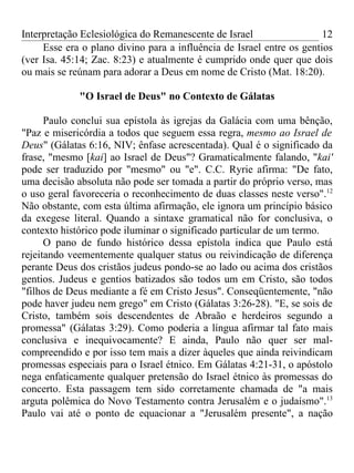 Interpretação Eclesiológica do Remanescente de Israel                  12
     Esse era o plano divino para a influência de Israel entre os gentios
(ver Isa. 45:14; Zac. 8:23) e atualmente é cumprido onde quer que dois
ou mais se reúnam para adorar a Deus em nome de Cristo (Mat. 18:20).

             "O Israel de Deus" no Contexto de Gálatas

      Paulo conclui sua epístola às igrejas da Galácia com uma bênção,
"Paz e misericórdia a todos que seguem essa regra, mesmo ao Israel de
Deus" (Gálatas 6:16, NIV; ênfase acrescentada). Qual é o significado da
frase, "mesmo [kai] ao Israel de Deus"? Gramaticalmente falando, "kai'
pode ser traduzido por "mesmo" ou "e". C.C. Ryrie afirma: "De fato,
uma decisão absoluta não pode ser tomada a partir do próprio verso, mas
o uso geral favoreceria o reconhecimento de duas classes neste verso".12
Não obstante, com esta última afirmação, ele ignora um princípio básico
da exegese literal. Quando a sintaxe gramatical não for conclusiva, o
contexto histórico pode iluminar o significado particular de um termo.
      O pano de fundo histórico dessa epístola indica que Paulo está
rejeitando veementemente qualquer status ou reivindicação de diferença
perante Deus dos cristãos judeus pondo-se ao lado ou acima dos cristãos
gentios. Judeus e gentios batizados são todos um em Cristo, são todos
"filhos de Deus mediante a fé em Cristo Jesus". Conseqüentemente, "não
pode haver judeu nem grego" em Cristo (Gálatas 3:26-28). "E, se sois de
Cristo, também sois descendentes de Abraão e herdeiros segundo a
promessa" (Gálatas 3:29). Como poderia a língua afirmar tal fato mais
conclusiva e inequivocamente? E ainda, Paulo não quer ser mal-
compreendido e por isso tem mais a dizer àqueles que ainda reivindicam
promessas especiais para o Israel étnico. Em Gálatas 4:21-31, o apóstolo
nega enfaticamente qualquer pretensão do Israel étnico às promessas do
concerto. Esta passagem tem sido corretamente chamada de "a mais
arguta polêmica do Novo Testamento contra Jerusalém e o judaísmo".13
Paulo vai até o ponto de equacionar a "Jerusalém presente", a nação
 