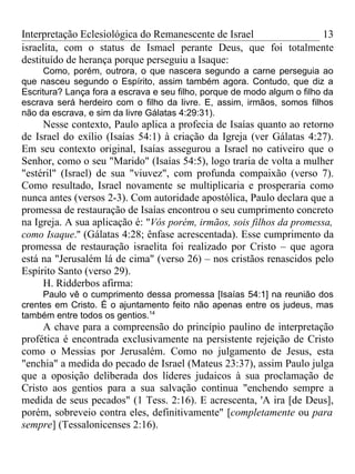 Interpretação Eclesiológica do Remanescente de Israel          13
israelita, com o status de Ismael perante Deus, que foi totalmente
destituído de herança porque perseguiu a Isaque:
      Como, porém, outrora, o que nascera segundo a carne perseguia ao
que nasceu segundo o Espírito, assim também agora. Contudo, que diz a
Escritura? Lança fora a escrava e seu filho, porque de modo algum o filho da
escrava será herdeiro com o filho da livre. E, assim, irmãos, somos filhos
não da escrava, e sim da livre Gálatas 4:29:31).
     Nesse contexto, Paulo aplica a profecia de Isaías quanto ao retorno
de Israel do exílio (Isaías 54:1) à criação da Igreja (ver Gálatas 4:27).
Em seu contexto original, Isaías assegurou a Israel no cativeiro que o
Senhor, como o seu "Marido" (Isaías 54:5), logo traria de volta a mulher
"estéril" (Israel) de sua "viuvez", com profunda compaixão (verso 7).
Como resultado, Israel novamente se multiplicaria e prosperaria como
nunca antes (versos 2-3). Com autoridade apostólica, Paulo declara que a
promessa de restauração de Isaías encontrou o seu cumprimento concreto
na Igreja. A sua aplicação é: "Vós porém, irmãos, sois filhos da promessa,
como Isaque.'' (Gálatas 4:28; ênfase acrescentada). Esse cumprimento da
promessa de restauração israelita foi realizado por Cristo – que agora
está na "Jerusalém lá de cima" (verso 26) – nos cristãos renascidos pelo
Espírito Santo (verso 29).
     H. Ridderbos afirma:
     Paulo vê o cumprimento dessa promessa [Isaías 54:1] na reunião dos
crentes em Cristo. É o ajuntamento feito não apenas entre os judeus, mas
também entre todos os gentios.14
     A chave para a compreensão do princípio paulino de interpretação
profética é encontrada exclusivamente na persistente rejeição de Cristo
como o Messias por Jerusalém. Como no julgamento de Jesus, esta
"enchia" a medida do pecado de Israel (Mateus 23:37), assim Paulo julga
que a oposição deliberada dos líderes judaicos à sua proclamação de
Cristo aos gentios para a sua salvação continua "enchendo sempre a
medida de seus pecados" (1 Tess. 2:16). E acrescenta, 'A ira [de Deus],
porém, sobreveio contra eles, definitivamente" [completamente ou para
sempre] (Tessalonicenses 2:16).
 