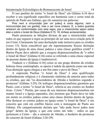 Interpretação Eclesiológica do Remanescente de Israel              14
     O uso paulino do termo "o Israel de Deus" em Gálatas 6:16 deve
receber o seu significado específico em harmonia com o cerne total da
epístola de Paulo aos Gálatas, que ele sumariza nas palavras:
      Pois nem a circuncisão [ser um judeu] é coisa alguma, nem a
incircuncisão [ser um gentio], mas o ser nova criatura. E, a todos quantos
andarem de conformidade com esta regra, paz e misericórdia sejam sobre
eles e sobre o Israel de Deus (Gálatas 6:15, 16; ênfase acrescentada).
     Paulo pronuncia as bênçãos divinas de paz e misericórdia sobre
todos os que seguem a regra ou princípio de ser uma nova criação pela fé
em Cristo. Claramente faz uma declaração toda inclusiva para os cristãos
(verso 15). Seria concebível que ele repentinamente fizesse distinção
dentro da Igreja de uma classe judaica e uma classe gentílica cristã? J.
Barton Payne deve admitir que a exegese dispensacionalista de "e sobre
o Israel de Deus'' (Gálatas 6:16) como se referindo a uma classe especial
de pessoas dentro da Igreja é inadmissível.
     Traduzir o e [Gálatas 6:16] como se um grupo distinto de cristãos
hebreus fosse contemplado, se oporia à índole da epístola como um todo.
Essa distinção agora chegou a um fim entre o povo de Deus.15
     A expressão Paulina "o Israel de Deus" é uma qualificação
profundamente religiosa e é claramente sinônima da anterior para todos
os cristãos, que são "os descendentes de Abraão e herdeiros segundo a
promessa" (Gálatas 3:29). Os teólogos dispensacionalistas garantem que
Paulo, com o termo "o Israel de Deus", referia-se aos crentes no Senhor
Jesus Cristo.16 Porém, por causa de seu interesse dispensacionalista em
manter Israel e a Igreja separados, eles insistem que Paulo deve ter tido
em mente os cristãos judeus como uma classe distinta dentro da Igreja.
Mas destacar os crentes judeus na Igreja como "o Israel de Deus" é um
conceito que está em conflito básico com a mensagem de Paulo aos
Gálatas. Ele categoricamente declara que "não pode haver judeu nem
grego" dentro da Igreja, e que esta como um todo – todos os que
pertencem a Cristo – são a semente de Abraão, o herdeiro da promessa
do concerto de Israel (Gálatas 3:26-29).
 