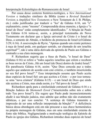 Interpretação Eclesiológica do Remanescente de Israel                   15
      Por causa desse contexto histórico-teológico, a New International
Version e traduções similares da Bíblia (como a Revised Standard
Version; a Amplified New Testament; o New Testament de J. B. Philips,
etc.) estão justificadas por traduzir o "kai' de Gálatas 6:16, um "e"
explanatório, como "mesmo". Compreendida dessa maneira, a Igreja e "o
Israel de Deus" estão completamente identificados.17 A bênção de Paulo
em Gálatas 6:16 torna-se, assim, a principal testemunha do Novo
Testamento em declarar que a Igreja universal de Cristo é o Israel de
Deus, a semente de Abraão, o herdeiro da promessa de Israel (cf.Gálatas
3:29; 6:16). A asseveração de Ryrie, "Apenas quando um crente pertence
à raça de Israel pode, em qualquer sentido, ser chamado de um israelita
espiritual"18, não é uma idéia derivada da epístola de Paulo aos Gálatas e
contradiz a sua clara mensagem.
      P. Richardson sugeriu que a frase de Paulo, "o Israel de Deus"
(Gálatas 6:16) se refere a "todos aqueles israelitas que crêem e recebem
as boas novas de Cristo...Há um Israel (de Deus) dentro de (todo) Israel."
Ele parafraseia Gálatas 6:16, assim: "Que Deus conceda paz a todos
aqueles que andarem de acordo com este critério, e também misericórdia
ao seu fiel povo Israel".19 Essa interpretação assume que Paulo aceita
duas espécies de Israel fiel: um que aceitou a Cristo – e por isso tornou-
se uma "nova criatura" (Gálatas 6:15) – e um Israel de Deus que ainda
não aceitou a Cristo, mas ainda assim, é o "fiel povo de Israel".
      Richardson apela para a similaridade estrutural de Gálatas 6:16 e a
Bênção Judaica do Shemoneb Esred ("misericórdia sobre nós e sobre
todo Teu povo Israel"). Ele sugere que Paulo pode inconscientemente
aludir à sua bênção judaica, mas admite que ambas não são exatamente
idênticas, e por isso conclui: "A sentença de Gálatas transmite a
impressão de ser uma reflexão interpretada da bênção''.20 A deficiência
básica dessa abordagem está em não procurar a sua chave hermenêutica
na própria mensagem de Gálatas, mas em uma similaridade externa de
fonte não bíblica. Negligenciando a motivação teológica da Epístola de
Paulo às igrejas dos Gálatas, Richardson introduz duas espécies de Israel
 
