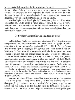 Interpretação Eclesiológica do Remanescente de Israel                 16
fiel em Gálatas 6:16: um que já aceitou a Cristo e o outro que ainda não
aceitou. Tal projeção de duas espécies de Israel fiel ao lado do infiel
fracassa em apreciar a importância de Cristo como a única norma para
determinar "o" fiel Israel de Deus desde a cruz de Cristo.
      A cristologia e a eclesiologia de Paulo o compelem a definir todos
os crentes em Cristo como a "nova criação" (NVI) de Deus, o "novo
homem" em Cristo (Efésios 2:15). Os crentes renascidos em Cristo -
tanto dos judeus como dos gentios – são por isso, na teologia de Paulo, o
único Israel fiel de Deus.

           Os Cristãos Gentios São Concidadãos em Israel

     A Epístola de Paulo "aos santos que vivem em Éfeso" ilumina nossa
compreensão do relacionamento de Israel com a Igreja. Escrita
explicitamente para os cristãos gentios (Ef. 2:11, 17; 4:17), o apóstolo
lhes informa que a integração dos gentios em Israel como filhos ou
herdeiros de Deus não foi uma questão de idéia divina posterior, pelo
contrário, era um plano ou predestinação de Deus (Efésios 1:5, 11) desde
"antes da fundação do mundo'' (Ef. 1:4). Os filhos de Deus, tanto judeus
quanto gentios, estarão para sempre unidos "em Cristo" (Ef. 1:10, NVI).
Ser cristão é saber que também compartilha das bênçãos do concerto
israelita. Através do evangelho, os cristãos receberam a "cidadania em
Israel" (NVI) e se regozijam na mesma esperança que este (Ef. 2:12; 4:4).
     Assim, já não sois estrangeiros e peregrinos, mas concidadãos dos
santos, e sois da família de Deus, edificados sobre o fundamento dos
apóstolos e profetas, sendo ele mesmo, Cristo Jesus, a pedra angular
(Efésios 2:19-20).
     Através da cruz, Cristo reconciliou tanto judeus quanto gentios
"com Deus" (Efésios 2:16). Dessa forma, Ele também destruiu "a parede
da separação que estava no meio, a inimizade" entre judeus e gentios, ao
abolir "na sua carne, a lei dos mandamentos na forma de ordenanças"
(Efésios 2:14, 15). Essa é uma inegável referência à ab-rogação por
 