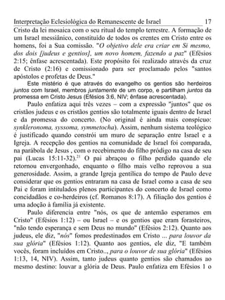 Interpretação Eclesiológica do Remanescente de Israel                  17
Cristo da lei mosaica com o seu ritual do templo terrestre. A formação de
um Israel messiânico, constituído de todos os crentes em Cristo entre os
homens, foi a Sua comissão. "O objetivo dele era criar em Si mesmo,
dos dois [judeus e gentios], um novo homem, fazendo a paz" (Efésios
2:15; ênfase acrescentada). Este propósito foi realizado através da cruz
de Cristo (2:16) e comissionado para ser proclamado pelos "santos
apóstolos e profetas de Deus."
     Este mistério é que através do evangelho os gentios são herdeiros
juntos com Israel, membros juntamente de um corpo, e partilham juntos da
promessa em Cristo Jesus (Efésios 3:6, NIV; ênfase acrescentada).
      Paulo enfatiza aqui três vezes – com a expressão "juntos" que os
cristãos judeus e os cristãos gentios são totalmente iguais dentro de Israel
e da promessa do concerto. (No original é ainda mais conspícuo:
synkleronoma, syssoma, symmetocha). Assim, nenhum sistema teológico
é justificado quando constrói um muro de separação entre Israel e a
Igreja. A recepção dos gentios na comunidade de Israel foi comparada,
na parábola de Jesus , com o recebimento do filho pródigo na casa de seu
pai (Lucas 15:11-32).21 O pai abraçou o filho perdido quando ele
retornou envergonhado, enquanto o filho mais velho reprovou a sua
generosidade. Assim, a grande Igreja gentílica do tempo de Paulo deve
considerar que os gentios entraram na casa de Israel como a casa de seu
Pai e foram intitulados plenos participantes do concerto de Israel como
concidadãos e co-herdeiros (cf. Romanos 8:17). A filiação dos gentios é
uma adoção à família já existente.
      Paulo diferencia entre "nós, os que de antemão esperamos em
Cristo" (Efésios 1:12) – ou Israel – e os gentios que eram forasteiros,
"não tendo esperança e sem Deus no mundo" (Efésios 2:12). Quanto aos
judeus, ele diz, "nós" fomos predestinados em Cristo ... para louvor da
sua glória" (Efésios 1:12). Quanto aos gentios, ele diz, "E também
vocês, foram incluídos em Cristo.., para o louvor de sua glória" (Efésios
1:13, 14, NIV). Assim, tanto judeus quanto gentios são chamados ao
mesmo destino: louvar a glória de Deus. Paulo enfatiza em Efésios 1 o
 