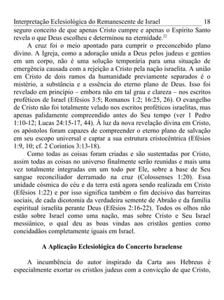 Interpretação Eclesiológica do Remanescente de Israel                    18
seguro conceito de que apenas Cristo cumpre e apenas o Espírito Santo
revela o que Deus escolheu e determinou na eternidade.22
     A cruz foi o meio apontado para cumprir o preconcebido plano
divino. A Igreja, como a adoração unida a Deus pelos judeus e gentios
em um corpo, não é uma solução temporária para uma situação de
emergência causada com a rejeição a Cristo pela nação israelita. A união
em Cristo de dois ramos da humanidade previamente separados é o
mistério, a substância e a essência do eterno plano de Deus. Isso foi
revelado em princípio – embora não em tal grau e clareza – nos escritos
proféticos de Israel (Efésios 3:5; Romanos 1:2; 16:25, 26). O evangelho
de Cristo não foi totalmente velado nos escritos proféticos israelitas, mas
apenas palidamente compreendido antes do Seu tempo (ver 1 Pedro
1:10-12; Lucas 24:15-17, 44). À luz da nova revelação divina em Cristo,
os apóstolos foram capazes de compreender o eterno plano de salvação
em seu escopo universal e captar a sua estrutura cristocêntrica (Efésios
1:9, 10; cf. 2 Coríntios 3:13-18).
     Como todas as coisas foram criadas e são sustentadas por Cristo,
assim todas as coisas no universo finalmente serão reunidas e mais uma
vez totalmente integradas em um todo por Ele, sobre a base de Seu
sangue reconciliador derramado na cruz (Colossenses 1:20). Essa
unidade cósmica do céu e da terra está agora sendo realizada em Cristo
(Efésios 1:22) e por isso significa também o fim decisivo das barreiras
sociais, de cada dicotomia da verdadeira semente de Abraão e da família
espiritual israelita perante Deus (Efésios 2:16-22). Todos os olhos não
estão sobre Israel como uma nação, mas sobre Cristo e Seu Israel
messiânico, o qual deu as boas vindas aos cristãos gentios como
concidadãos completamente iguais em Israel.

          A Aplicação Eclesiológica do Concerto Israelense

     A incumbência do autor inspirado da Carta aos Hebreus é
especialmente exortar os cristãos judeus com a convicção de que Cristo,
 