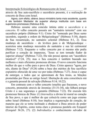 Interpretação Eclesiológica do Remanescente de Israel                19
através de Seu auto-sacrifício e sacerdócio presente, é a realização do
concerto de Deus com Israel.
     Agora, com efeito, obteve Jesus ministério tanto mais excelente, quanto
é ele também Mediador de superior aliança instituída com base em
superiores promessas (Hebreus 8:6).
      Hebreus assume uma conexão íntima entre o sacerdócio e o
concerto. O velho concerto possuía um "santuário terrestre" com seu
sacerdócio próprio (Hebreus 9:1). Cristo foi "nomeado por Deus sumo
sacerdote, segundo a ordem de Melquisedeque" (Hebreus 5:10), depois
de Sua ressurreição, no santuário celestial (Hebreus 8:1, 2). Essa
mudança de sacerdócio – do levítico para o de Melquisedeque –
acarretou uma mudança necessária do santuário e sua lei cerimonial
(Hebreus 7:12). Enquanto o velho concerto por si mesmo não podia
purificar o coração de impurezas, "Jesus se tem tornado fiador de
superior aliança" (Hebreus 7:22). Ele não possui apenas um "sacerdócio
imutável" (7:24, 25); mas o Seu concerto é também baseado nas
melhores e mais eficientes promessas divinas. O novo concerto funciona
melhor do que o velho para o povo de Deus. Cristo aparece "agora, por
nós, diante de Deus" (9:24) sobre a base dos méritos de Seu sacrifício
expiatório oferecido de uma vez por todas (Hebreus 7:27). Jesus é capaz
de outorgar, a todos que se aproximam de Seu trono, as bênçãos
prometidas por Deus ao antigo Israel: libertação de uma consciência má
e a garantia pessoal de salvação (Hebreus 9:14; 10:22).
      Em contraste com o velho concerto israelita que fracassou, o novo
concerto, prometido através de Jeremias (31:31-34), não falhará porque
Cristo é a sua segurança e garantia (Hebreus 7:22). Ele executa três
promessas básicas de Deus: (1) Internaliza a divina lei moral no coração
de Seu povo, o que é melhor do que colocá-la como um jugo externo
sobre Israel (Hebreus 8:10). Isso implica a regeneração do coração, de
maneira que ele se torne inclinado a obedecer a Deus através do poder
interior do Espírito, como torna claro a promessa paralela em Ezequiel
(Ezequiel 36:26, 27). (2) Individualiza o conhecimento salvador de
 