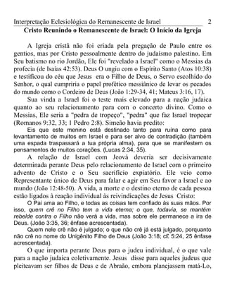Interpretação Eclesiológica do Remanescente de Israel                    2
    Cristo Reunindo o Remanescente de Israel: O Início da Igreja

      A Igreja cristã não foi criada pela pregação de Paulo entre os
gentios, mas por Cristo pessoalmente dentro do judaísmo palestino. Em
Seu batismo no rio Jordão, Ele foi "revelado a Israel" como o Messias da
profecia (de Isaías 42:53). Deus O ungiu com o Espírito Santo (Atos 10:38)
e testificou do céu que Jesus era o Filho de Deus, o Servo escolhido do
Senhor, o qual cumpriria o papel profético messiânico de levar os pecados
do mundo como o Cordeiro de Deus (João 1:29-34, 41; Mateus 3:16, 17).
      Sua vinda a Israel foi o teste mais elevado para a nação judaica
quanto ao seu relacionamento para com o concerto divino. Como o
Messias, Ele seria a "pedra de tropeço", "pedra" que faz Israel tropeçar
(Romanos 9:32, 33; 1 Pedro 2:8). Simeão havia predito:
     Eis que este menino está destinado tanto para ruína como para
levantamento de muitos em Israel e para ser alvo de contradição (também
uma espada traspassará a tua própria alma), para que se manifestem os
pensamentos de muitos corações. (Lucas 2:34, 35).
     A relação de Israel com Jeová deveria ser decisivamente
determinada perante Deus pelo relacionamento de Israel com o primeiro
advento de Cristo e o Seu sacrifício expiatório. Ele veio como
Representante único de Deus para falar e agir em Seu favor a Israel e ao
mundo (João 12:48-50). A vida, a morte e o destino eterno de cada pessoa
estão ligados à reação individual às reivindicações de Jesus Cristo:
      O Pai ama ao Filho, e todas as coisas tem confiado às suas mãos. Por
isso, quem crê no Filho tem a vida eterna; o que, todavia, se mantém
rebelde contra o Filho não verá a vida, mas sobre ele permanece a ira de
Deus. (João 3:35, 36; ênfase acrescentada).
      Quem nele crê não é julgado; o que não crê já está julgado, porquanto
não crê no nome do Unigênito Filho de Deus (João 3:18; c£ 5:24, 25 ênfase
acrescentada).
      O que importa perante Deus para o judeu individual, é o que vale
para a nação judaica coletivamente. Jesus disse para aqueles judeus que
pleiteavam ser filhos de Deus e de Abraão, embora planejassem matá-Lo ,
 