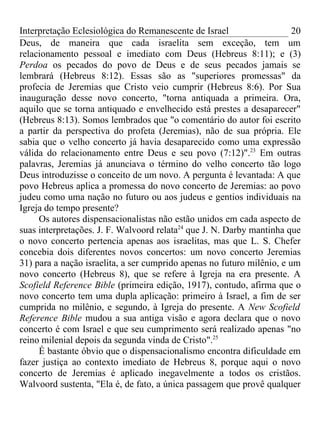 Interpretação Eclesiológica do Remanescente de Israel                   20
Deus, de maneira que cada israelita sem exceção, tem um
relacionamento pessoal e imediato com Deus (Hebreus 8:11); e (3)
Perdoa os pecados do povo de Deus e de seus pecados jamais se
lembrará (Hebreus 8:12). Essas são as "superiores promessas" da
profecia de Jeremias que Cristo veio cumprir (Hebreus 8:6). Por Sua
inauguração desse novo concerto, "torna antiquada a primeira. Ora,
aquilo que se torna antiquado e envelhecido está prestes a desaparecer"
(Hebreus 8:13). Somos lembrados que "o comentário do autor foi escrito
a partir da perspectiva do profeta (Jeremias), não de sua própria. Ele
sabia que o velho concerto já havia desaparecido como uma expressão
válida do relacionamento entre Deus e seu povo (7:12)".23 Em outras
palavras, Jeremias já anunciava o término do velho concerto tão logo
Deus introduzisse o conceito de um novo. A pergunta é levantada: A que
povo Hebreus aplica a promessa do novo concerto de Jeremias: ao povo
judeu como uma nação no futuro ou aos judeus e gentios individuais na
Igreja do tempo presente?
     Os autores dispensacionalistas não estão unidos em cada aspecto de
suas interpretações. J. F. Walvoord relata24 que J. N. Darby mantinha que
o novo concerto pertencia apenas aos israelitas, mas que L. S. Chefer
concebia dois diferentes novos concertos: um novo concerto Jeremias
31) para a nação israelita, a ser cumprido apenas no futuro milênio, e um
novo concerto (Hebreus 8), que se refere à Igreja na era presente. A
Scofield Reference Bible (primeira edição, 1917), contudo, afirma que o
novo concerto tem uma dupla aplicação: primeiro à Israel, a fim de ser
cumprida no milênio, e segundo, à Igreja do presente. A New Scofield
Reference Bible mudou a sua antiga visão e agora declara que o novo
concerto é com Israel e que seu cumprimento será realizado apenas "no
reino milenial depois da segunda vinda de Cristo".25
     É bastante óbvio que o dispensacionalismo encontra dificuldade em
fazer justiça ao contexto imediato de Hebreus 8, porque aqui o novo
concerto de Jeremias é aplicado inegavelmente a todos os cristãos.
Walvoord sustenta, "Ela é, de fato, a única passagem que provê qualquer
 