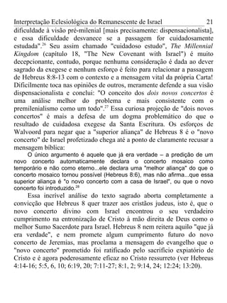 Interpretação Eclesiológica do Remanescente de Israel                 21
dificuldade à visão pré-milenial [mais precisamente: dispensacionalista],
e essa dificuldade desvanece se a passagem for cuidadosamente
estudada".26 Seu assim chamado "cuidadoso estudo", The Millennial
Kingdom (capítulo 18, "The New Covenant with Israel") é muito
decepcionante, contudo, porque nenhuma consideração é dada ao dever
sagrado da exegese e nenhum esforço é feito para relacionar a passagem
de Hebreus 8:8-13 com o contexto e a mensagem vital da própria Carta!
Dificilmente toca nas opiniões de outros, meramente defende a sua visão
dispensacionalista e conclui: "O conceito dos dois novos concertos é
uma análise melhor do problema e mais consistente com o
premilenialismo como um todo".27 Essa curiosa projeção de "dois novos
concertos" é mais a defesa de um dogma problemático do que o
resultado de cuidadosa exegese da Santa Escritura. Os esforços de
Walvoord para negar que a "superior aliança" de Hebreus 8 é o "novo
concerto" de Israel profetizado chega até a ponto de claramente recusar a
mensagem bíblica:
     O único argumento é aquele que já era verdade – a predição de um
novo concerto automaticamente declara o concerto mosaico como
temporário e não como eterno...ele declara uma "melhor aliança" do que o
concerto mosaico tornou possível (Hebreus 8:6), mas não afirma...que essa
superior aliança é "o novo concerto com a casa de Israel", ou que o novo
concerto foi introduzido.28
     Essa incrível análise do texto sagrado aborta completamente a
convicção que Hebreus 8 quer trazer aos cristãos judeus, isto é, que o
novo concerto divino com Israel encontrou o seu verdadeiro
cumprimento na entronização de Cristo à mão direita de Deus como o
melhor Sumo Sacerdote para Israel. Hebreus 8 nem reitera aquilo "que já
era verdade", e nem promete algum cumprimento futuro do novo
concerto de Jeremias, mas proclama a mensagem do evangelho que o
"novo concerto" prometido foi ratificado pelo sacrifício expiatório de
Cristo e é agora poderosamente eficaz no Cristo ressurreto (ver Hebreus
4:14-16; 5:5, 6, 10; 6:19, 20; 7:11-27; 8:1, 2; 9:14, 24; 12:24; 13:20).
 